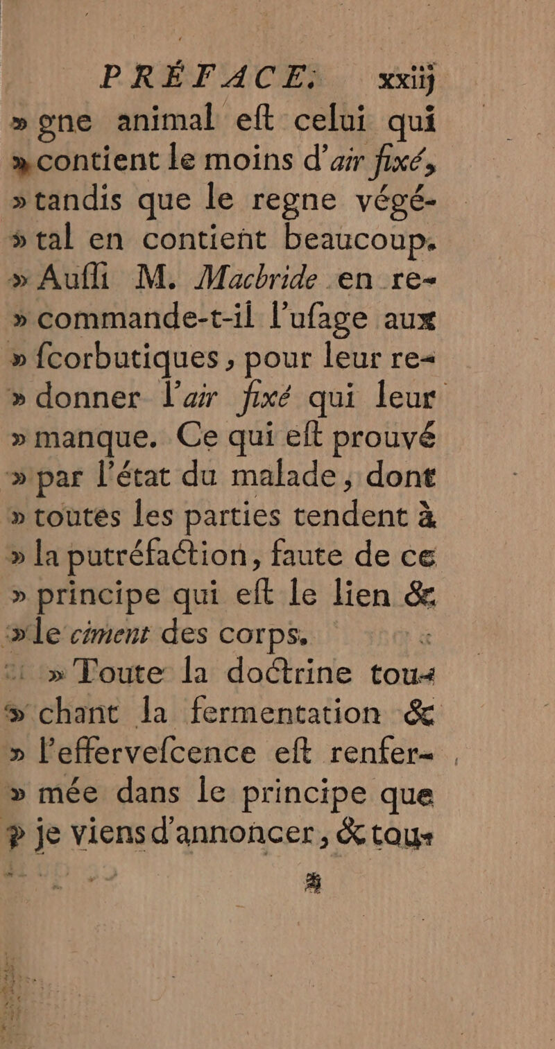 »gne animal eft celui qui »contient le moins d’arr fixé, »tandis que le regne végé- 5 tal en contient beaucoup. » Aufli M. Macbride en re- » commande-t-il l’ufage aux » fcorbutiques , pour leur re= » donner l’ar fixé qui leur » manque. Ce qui elt prouvé »ipar l’état du malade, dont » toutés les parties tendent à » la putréfaction, faute de ce » principe qui eft le lien &amp; »le ciment des corps. x » Toute: la doctrine tou chant la fermentation &amp; » l’effervefcence eft renfer- : &gt; mée dans le principe que + je viensd'annoncer, &amp; toys