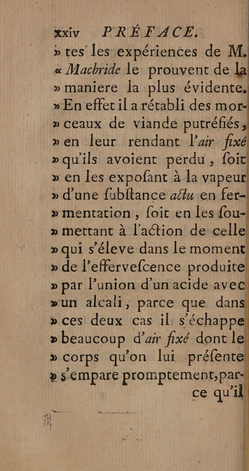 » tes les expériences de M. « Macbride le prouvent de lal » maniere la plus évidente, » En effet il a rétabli des mor- » ceaux de viande putréfés, »en leur rendant l'air fixé »qu'ils avoient perdu , foit! » en les expofant à la vapeur! » d’une fubftance aélu en fer » mentation , foit en les fou- » mettant à l'action de celle! » qui s’éleve dans le moment! _»de l’effervefcence produite: » par l’union d'un acide avec! »un alcali, parce que dans! »ces deux cas il: s'échappe! &gt; beaucoup d’air fixé dont le! » Corps qu'on lui préfente » sempare promptement, par: ce qu il)