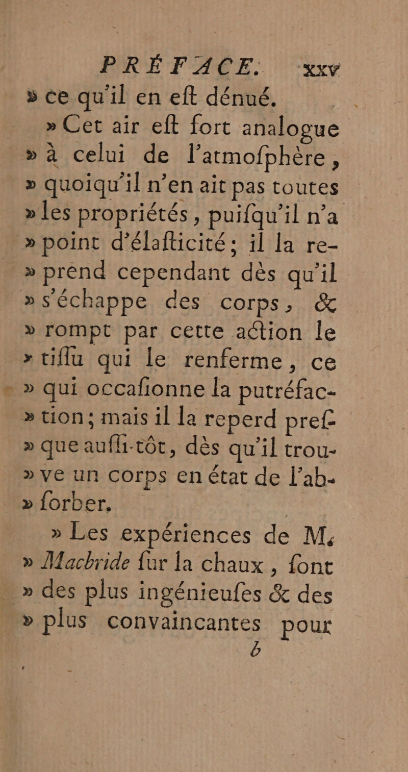 » ce qu'il en eft dénué. » Cet air eft fort analogue » à celui de l’atmofphère, » quoiqu'il n’en ait pas toutes » les propriétés, puifqu'’il n’a » point d'élafticité; il la re- » prend cependant dès qu’il »s'échappe des corps, &amp; » rompt par cette action le » tiflu qui le renferme, ce &gt; qui occafionne la putréfac- &gt;» tion; mais il la reperd pre£ _»queaufh-tôt, dès qu’il trou- » ve un Corps en état de l’ab- » forber. | » Les expériences de M. » Macbride {ur la chaux , font » des plus ingénieufes &amp; des &gt; plus convaincantes pour