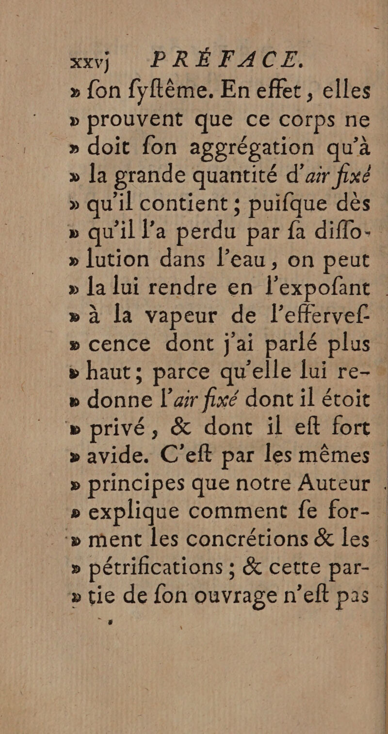 » fon fyftème. En effet, elles » prouvent que ce corps ne » doit fon aggrégation qu’à » la grande quantité d’ar fixé » qu'il contient ; puifque dès » qu’il V’a perdu par fa diflo- » [ution dans l’eau, on peut » Ja lui rendre en lexpofant » à la vapeur de l'effervef. » cence dont j'ai parlé plus » haut; parce qu'elle lui re- » donne l’er fixé dont il étoit » privé, &amp; dont il eft fort » avide. C’eft par les mêmes » principes que notre Auteur . » explique comment fe for-. ‘» ment les concrétions &amp; les » pétrifications ; &amp; cette par- | » tie de fon ouvrage n’eft pas | , | | f | | | 1 | | |