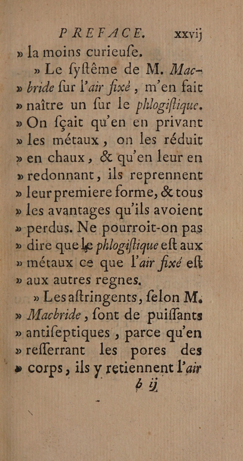 » La moins curieufe, | » Le {fyflème de M. Mac- » bride {ur l'air fixé , m’en fait » naître un fur le phlogiflique. » On Içait qu'en en privant » les métaux, on les réduit » en chaux, &amp; qu'en leuren » redonnant, ils reprennent _» leur premiere forme, &amp; tous » les avantages qu'ils avoient »-perdus. Ne pourroit-on pas » dire quelle phlogiflique eft aux _ » métaux ce que l’ar fixé ef » aux autres regnes. » Lesaftringents, felon M. » Macbride , font de puiflants » antifeptiques , parce qu'en »réflerrant les pores des ‘&gt; corps ; ils y Pen enE L'air 9.4