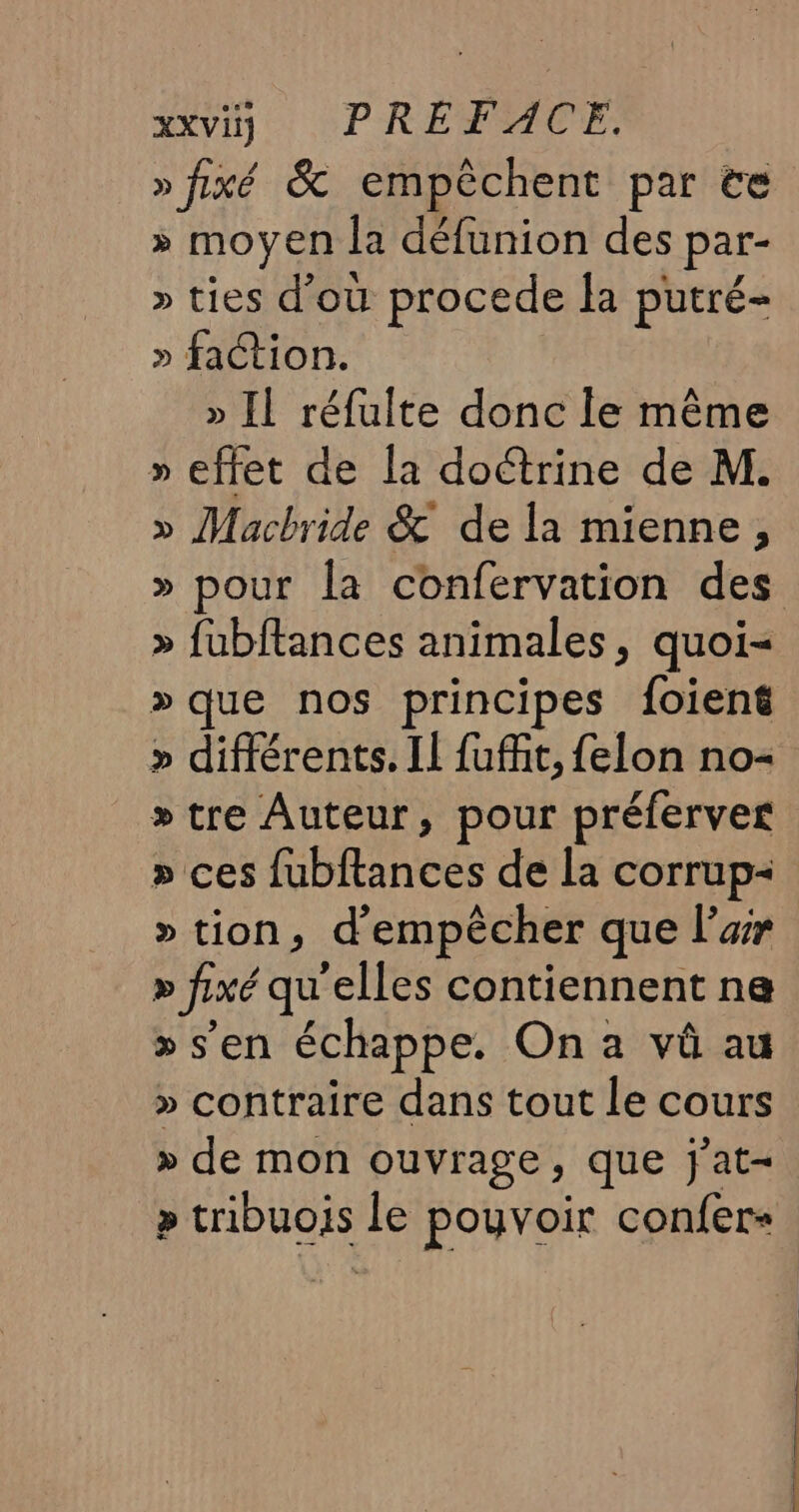 HER (PRÉDUCE. » fixé &amp; empêchent par te » moyen la défunion des par- » ties d’où procede la putré- » faction. » Il réfulte donc le même » effet de la doétrine de M. » Macbride &amp; de la mienne, » fubftances animales, quoi- »que nos principes foiené » différents. Il fuffit, felon no= »tre Auteur, pour préferver » ces fubftances de la corrup- » tion, d'empêcher que l’ar » fixé qu'elles contiennent na &gt;» s’en échappe. On a vû au » contraire dans tout le cours » de mon ouvrage, que j'at- » tribuois le pouvoir confer+ mms he à —