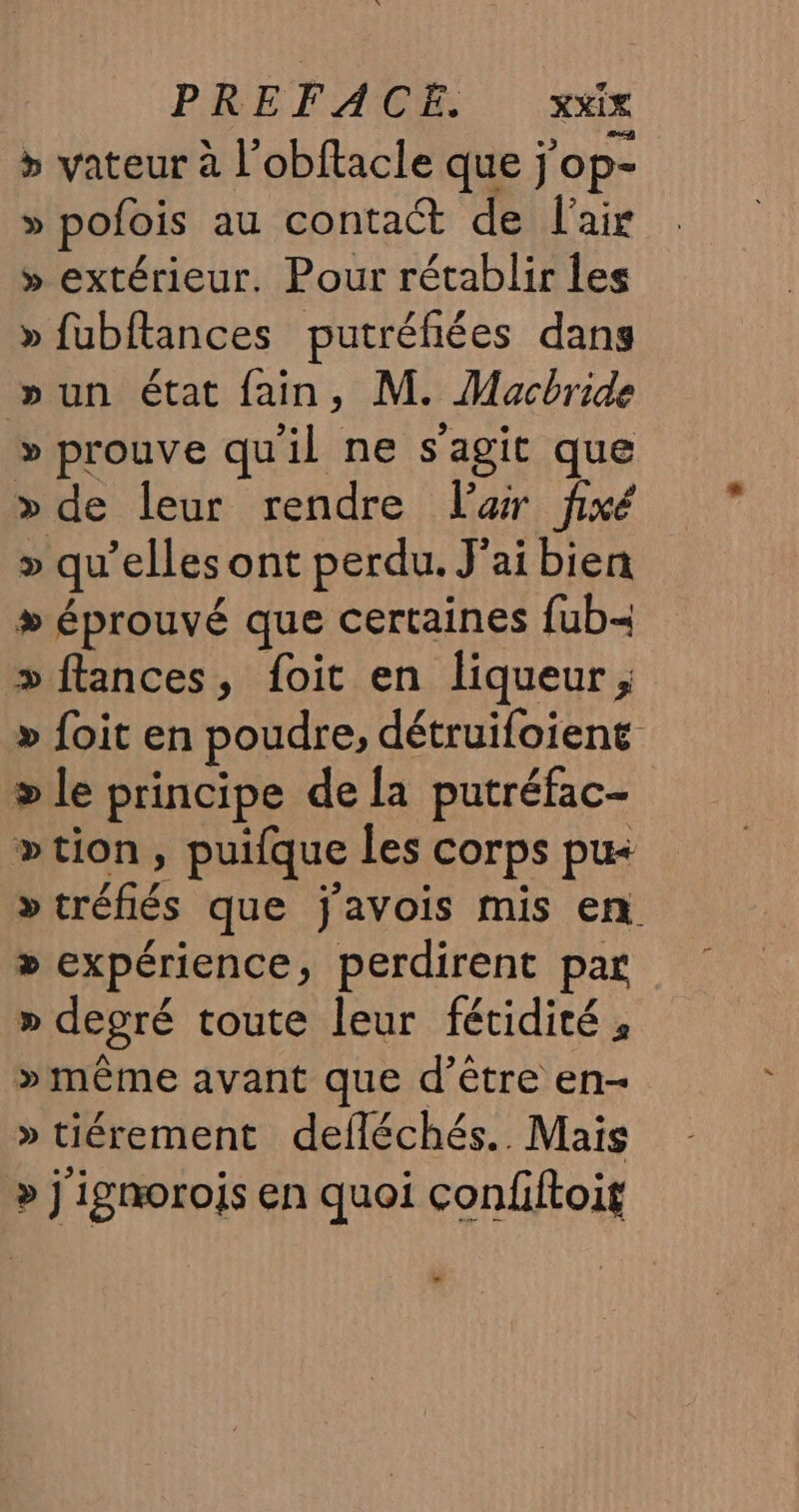 &gt; vateur à l’obftacle que jop- » pofois au contact de l'air » extérieur. Pour rétablir les » fubftances putréfiées dans »un état fain, M. Macbride » prouve qu'il ne s'agit que &gt; de leur rendre lar fixé &gt;» qu’elles ont perdu. J'ai bien &gt; éprouvé que certaines fub- » flances, foit en liqueur, » foit en poudre, détruifoiene &gt; le principe de la putréfac- »tion, puifque les corps pu »tréfiés que javois mis en &gt; expérience, perdirent par » degré toute leur fétidité , » même avant que d’être en- » tiérement defléchés.. Mais &gt; j'igmorois en quoi confiftoit