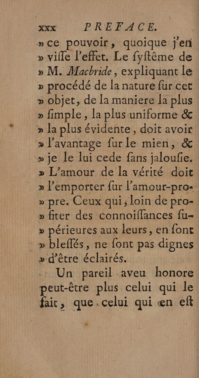 »ce pouvoir, quoique j'eri » ville l'effet. Le fyftême de » M. Macbride, expliquant le » procédé de la nature fur cet » objet, de la maniere la plus » fimple, la plus uniforme &amp; » la plus évidente, doit avoir » l'avantage furle mien, &amp; » je le lui cede fans jaloufie. » L’amour de la vérité doit. » l'emporter fur l’'amour-pro&lt; » pre. Ceux qui ; loin de pro- » fiter des connoïffances fu » périeures aux leurs, en font _ »bleflés, ne font pas dignes » d’être éclairés. Un pareil aveu honore peut-être plus celui qui le fair, que.celui qui en eft LA