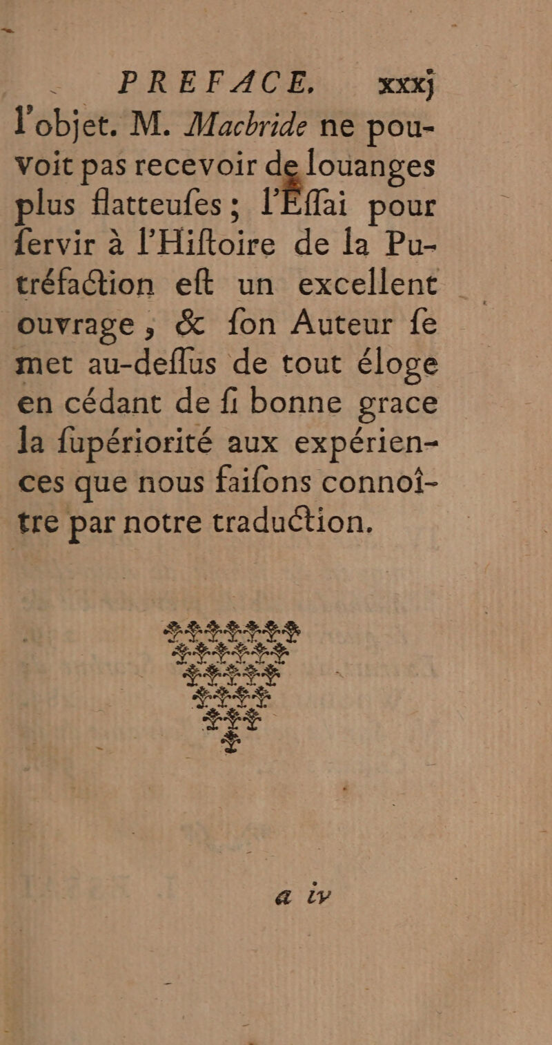 l'objet. M. Macbride ne pou- voit pas recevoir de louanges plus flatteufes ; l'Éffai pour Lervir à l’'Hiftoire de la Pu- ouvrage ; &amp; fon Auteur fe met au-deflus de tout éloge en cédant de fi bonne grace Ja fupériorité aux expérien- ces que nous faifons connoi- tre par notre traduction.