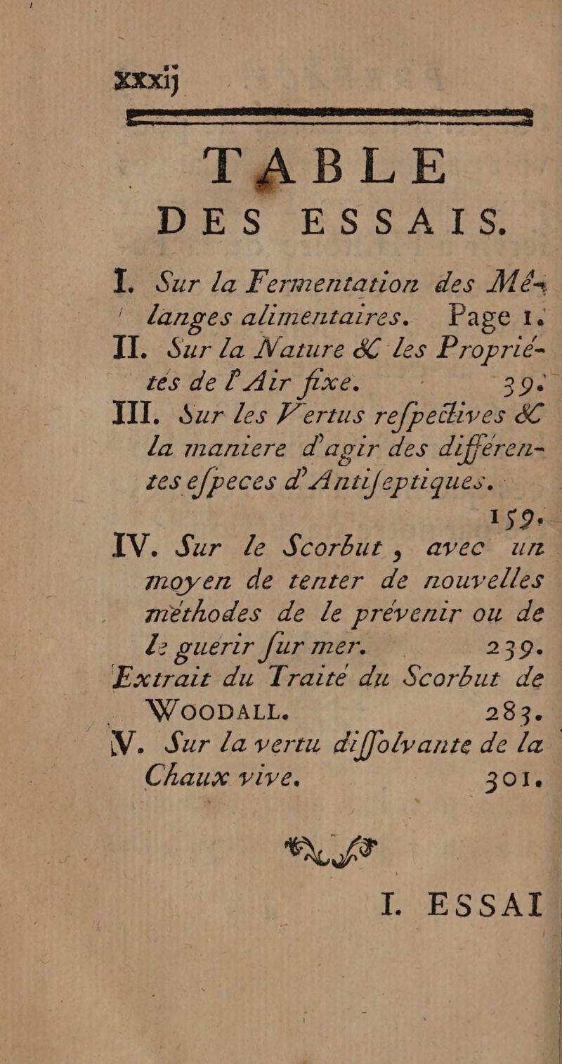 TABLE DES ESSAIS. I. Sur la Fermentation des Més | danges alimentaires. Page 1. II. Sur la Nature &amp; Les Proprié- TITI, Sur les F'ertus refpechives &amp; la maniere d agir des differen- res efpeces d'Antifeptiques.: IV. Sur Le Scorbut , avec un moyen de tenter de nouvelles methodes de le prévenir ou de 2: guerir fur mer. 239. Extrait du Traite du Scorbut de W70ODALL. 283. Chaux vive. 301. ST