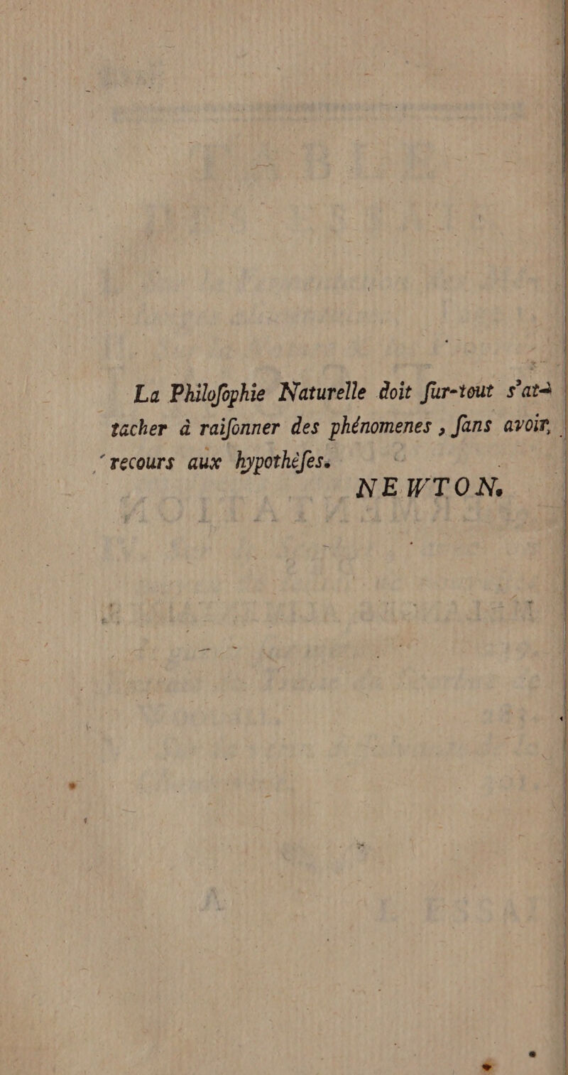 La Philofophie Naturelle doit fur-tout s’atà tacher à raifonner des phénomenes , fans avoir, ‘recours aux hypothèfes. _NEWTON,