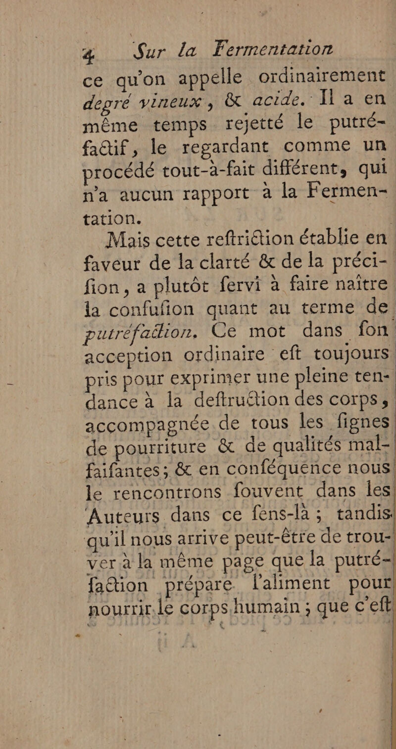 ce qu'on appelle ordinairement degré vineux ; t acide. Il a en même temps rejetté le putré- fa@if, le regardant comme un procédé tout-à-fait différent, qui n'a aucun rapport à la Fermen- tation. | Mais cette reftriétion établie en faveur de la clarté &amp; de la préci- fion , a plutôt fervi à faire naître, la confufion quant au terme de: putréfailion, Ce mot dans fon acception ordinaire eft toujours, pris pour exprimer une pleine ten-| dance à la deftruétion des corps, accompagnée de tous les fignes, de pourriture &amp; de qualités mal- faifantes ; &amp; en conféquence nous! le rencontrons fouvent dans les! Auteurs dans ce fens-là; tandis: ver à la même page que la putré- fa&amp;ion prépare l'aliment pour nourrir.le corps humain ; que c’eftl …