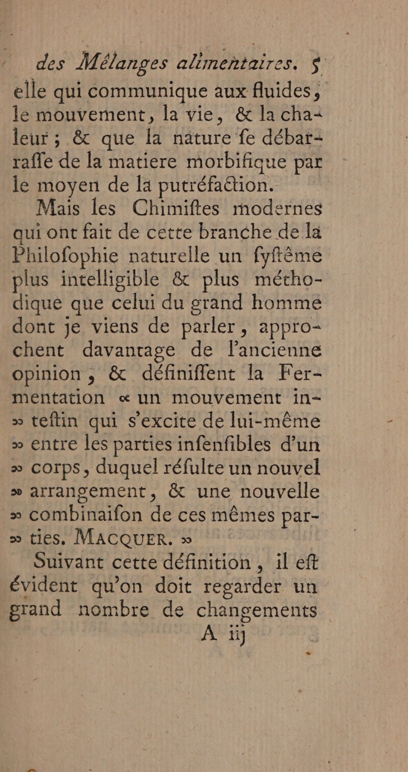 elle qui communique aux fluides, le mouvement, la vie, &amp; la cha= leur ; &amp; que la nature fe débar- rafle de la matiere morbifique par le moyen de la putréfa&amp;tion. Mais les Chimiftes modernes qui ont fait de cette branche de la Philofophie naturelle un fyftème plus intelligible &amp; plus métho- dique que celui du grand homme dont je viens de parler, appro- chent davantage de l’ancienne opinion , &amp; définiflent la Fer- mentation «un mouvement in- » teftin qui sexcite de lui-même &gt;» entre les parties infenfibles d’un » corps, duquel réfulte un nouvel » arranoement, &amp; une nouvelle » combinaifon de ces mêmes par- &gt; ties. MACQUER. » Suivant cette définition , il eft évident qu’on doit regarder un grand nombre de changements À iÿ +