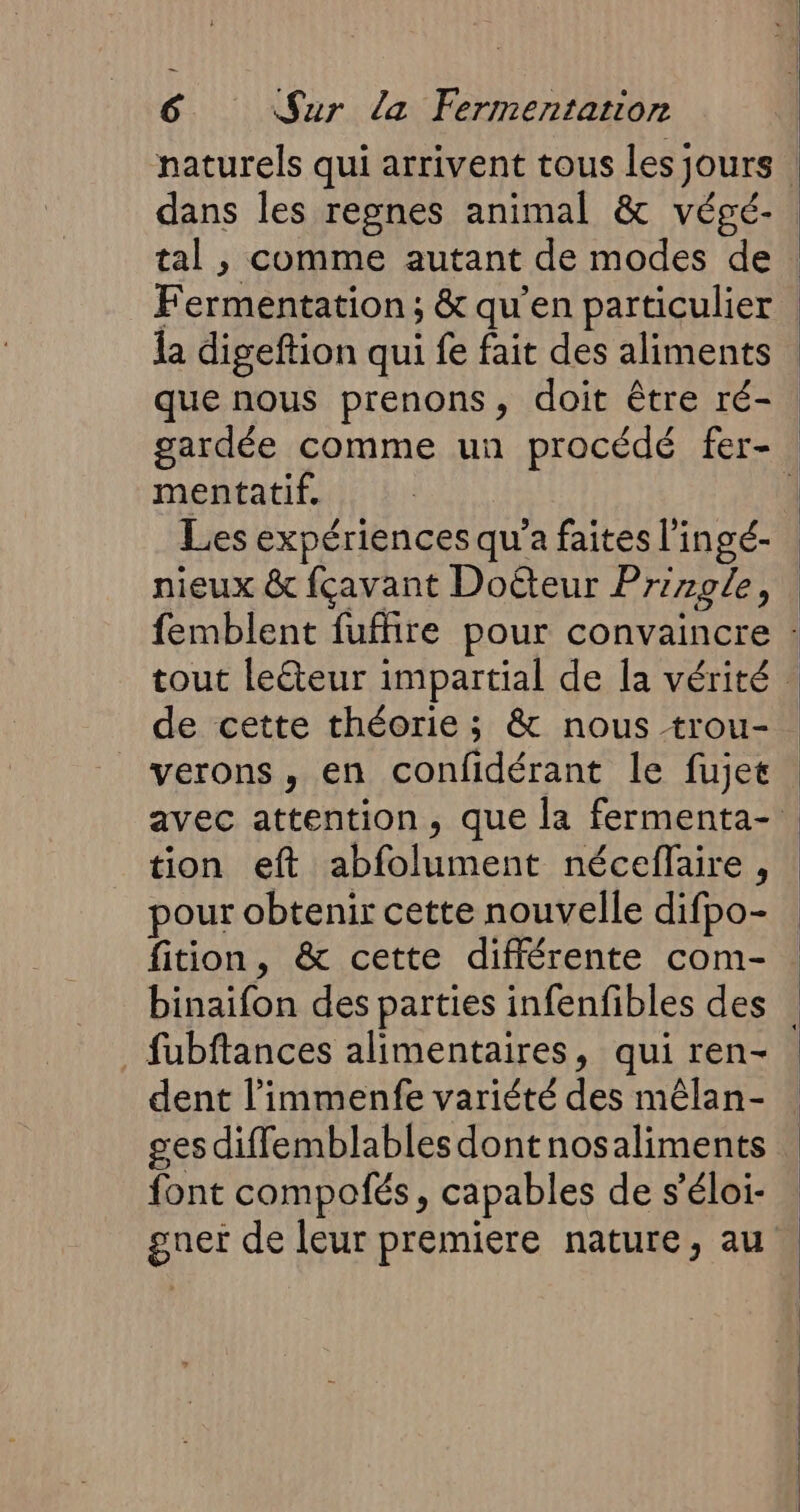 dans les regnes animal &amp; végé- tal , comme autant de modes de Fermentation; &amp; qu'en particulier mentatif. Les expériences qu'a faites l'ingé- nieux &amp; fçavant Doëteur Prizole, de cette théorie ; &amp; nous trou- verons, en confidérant le fujet tion eft abfolument néceflaire, pour obtenir cette nouvelle difpo- fition, &amp; cette différente com- binaifon des parties infenfibles des fubftances alimentaires, qui ren- dent l’immenfe variété des mêlan- ges diflemblables dontnosaliments font compofés, capables de s’éloi- gnet de leur premiere nature, au