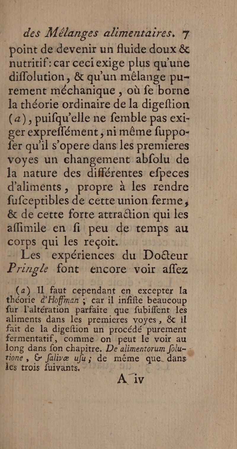 point de devenir un fluide doux &amp; nutritif: car ceciexige plus qu'une diffolution, &amp; qu'un mêlange pu- rement méchanique , où fe borne la théorie ordinaire de la digeftion (a), puifqu'elle ne femble pas exi- ger expreflément ; ni même fuppo- fer qu'il s’opere dans les premieres voyes un changement abfolu de la nature des différentes efpeces d'aliments, propre à les rendre fufceptibles de cette union ferme, &amp; de cette forte attraétion qui les aflimile en fi peu de temps au corps qui les recoit. - Les expériences du Doëteur Pringle font encore voir aflez (2) Il faut cependant en excepter la théorie d'Hoffman ; car il infifte beaucoup fur l’altération parfaite que fubiflent les aliments dans les premieres voyes, &amp; il fait de la digeftion un procédé purement fermentatif, comme on peut le voir au long dans fon chapitre. De alimentorum folu- : tione , 6 Jalivæ ufu ; de même que. dans les trois {uivants. RES À. iv