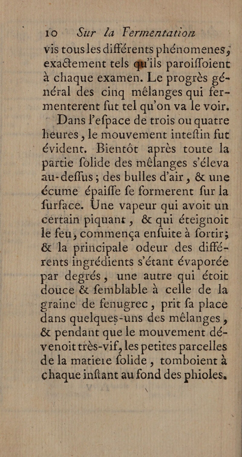 vis tous les différents phénomenes, exactement tels qu'ils paroifloient à chaque examen. Le progrès gé- néral des cinq mêlanges qui fer- menterent fut tel qu'on va le voir. * Dans Pefpace de trois ou quatre héures , le mouvement inteftin fut évident. Bientôt après toute la partie folide des mêlanges s’éleva : au- deflus ; des bulles d'air, &amp; une écume épaifle fe formerent fur la furface. Une vapeur qui avoit un cértain piquant, &amp; qui éteignoit le feu, commença enfuite à fortir; &amp; la principale odeur des diffé- rents ingrédients s'étant évaporée par degrés, une autre qui étoit douce &amp; femblable à celle de la graine de fenugrec, prit fa place dans quelques-uns des mêlanges , &amp; pendant que le mouvement dé- venoittrès-vif, les petites parcelles de la matiere folide , tomboient à chaque infiant au fond des phioles. \