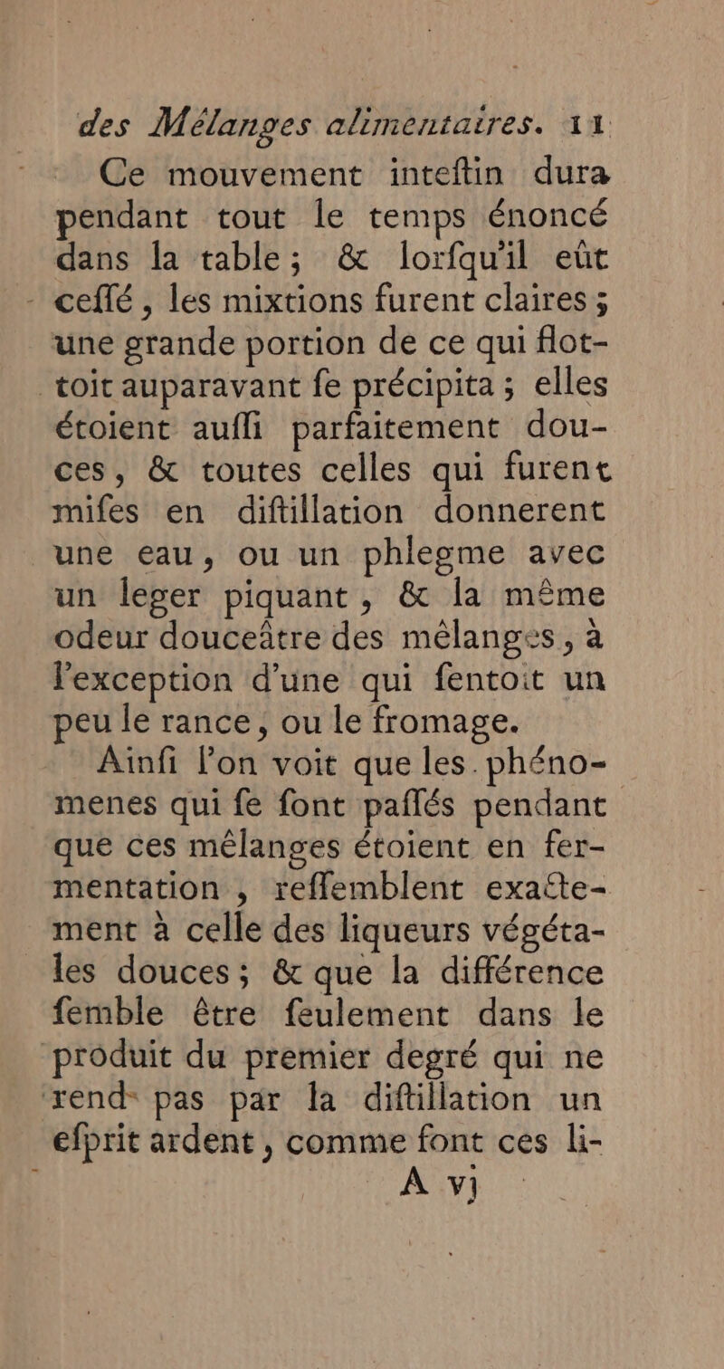 Ce mouvement inteftin dura pendant tout le temps énoncé dans la table; &amp; lorfquil eût - ceflé , les mixtions furent claires ; une grande portion de ce qui flot- toit auparavant fe précipita ; elles étoient aufli parfaitement dou- ces, &amp; toutes celles qui furent mifes en diftillation donnerent une eau, ou un phlegme avec un leger piquant, &amp; la même odeur douceâtre des mélanges, à l'exception d’une qui fentoit un peu le rance, ou le fromage. Ainfi Pon voit que les phéno- menes qui fe font paflés pendant que ces mélanges étoient en fer- mentation , reflemblent exatte- ment à celle des liqueurs végéta- les douces ; &amp; que la différence femble être feulement dans le produit du premier degré qui ne zxend pas par la difillation un efprit ardent , comme font ces li- À y]