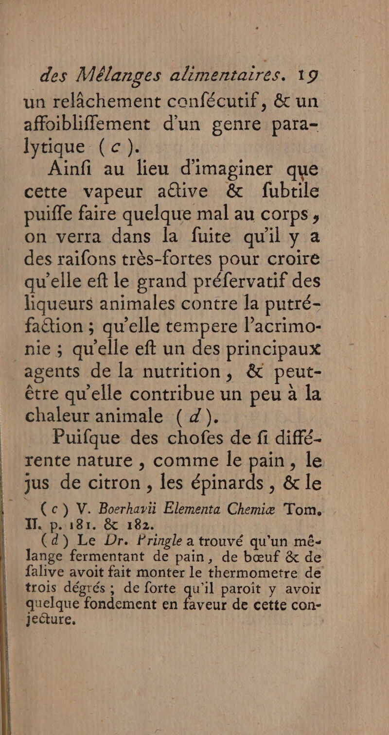 un relâchement canfécutif, &amp; un affoibliffement d'un genre para- lytique (c). Ainfi au lieu d'imaginer que cette vapeur aëtive &amp; fubtile puiffe faire quelque mal au corps, on verra dans la fuite qu'il y a des raifons très-fortes pour croire qu'elle eft le grand préfervatif des liqueurs animales contre [a putré- fation ; qu'elle tempere l’acrimo- nie; qu'elle eft un des principaux agents de la nutrition, &amp; peut- être qu'elle contribue un peu à la chaleur animale ( d). Puifque des chofes de fi diffé- rente nature , comme le pain, le jus de citron , les épinards, &amp;le (c) V. Boerhavii Elementa Chemiæ Tom. IT. p.181. &amp; 182. (d) Le Dr. Pringle a trouvé qu'un mé- lange fermentant de pain, de bœuf &amp; de falive avoit fait monter le thermometre de trois dégrés ; de forte qu’il paroïît y avoir quelque fondement en faveur de cette con- jecture,