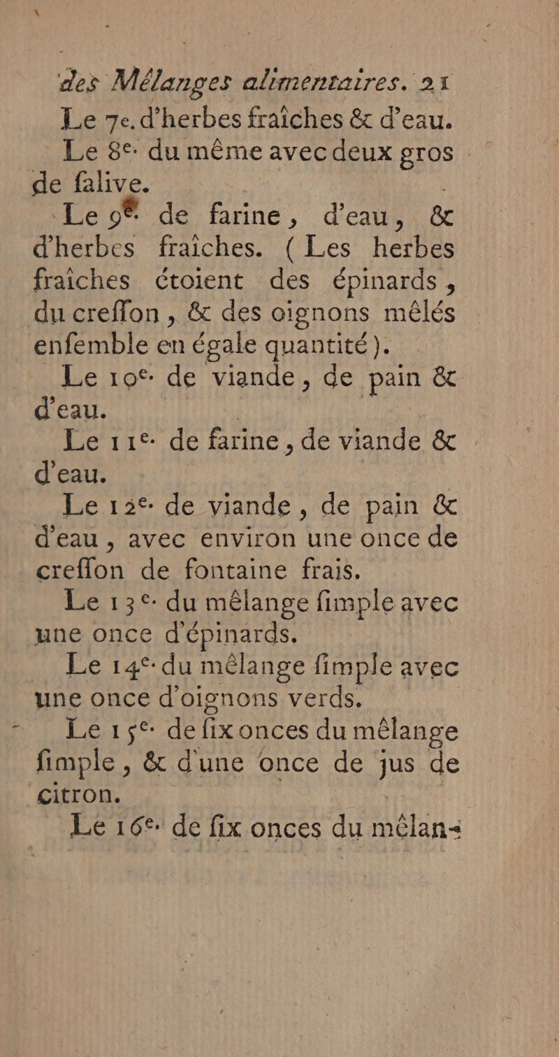 Le 7e. d'herbes fraîches &amp; d’eau. Le 8°: du même avec deux gros de falive. | Le 9 de farine, d'eau ia d'herbes fraiches. ( Les herbes fraiches cCtoient des épinards, du creffon , &amp; des oignons mêlés enfemble en égale quantité). Le 10° de viande, de pain &amp; d’eau. Le 11° de farine , de viande &amp; d'eau. | Le 15° de viande, de pain &amp; d'eau , avec environ une once de creflon de fontaine frais. Le 13°: du mêlange fimple avec une once d'épinards. Le 14°: du mélange fimple avec une once d'oisnons verds. Le de fix onces du mélange fimple , &amp; dune once de jus de citron. Le 16° de fix onces du AUTRE