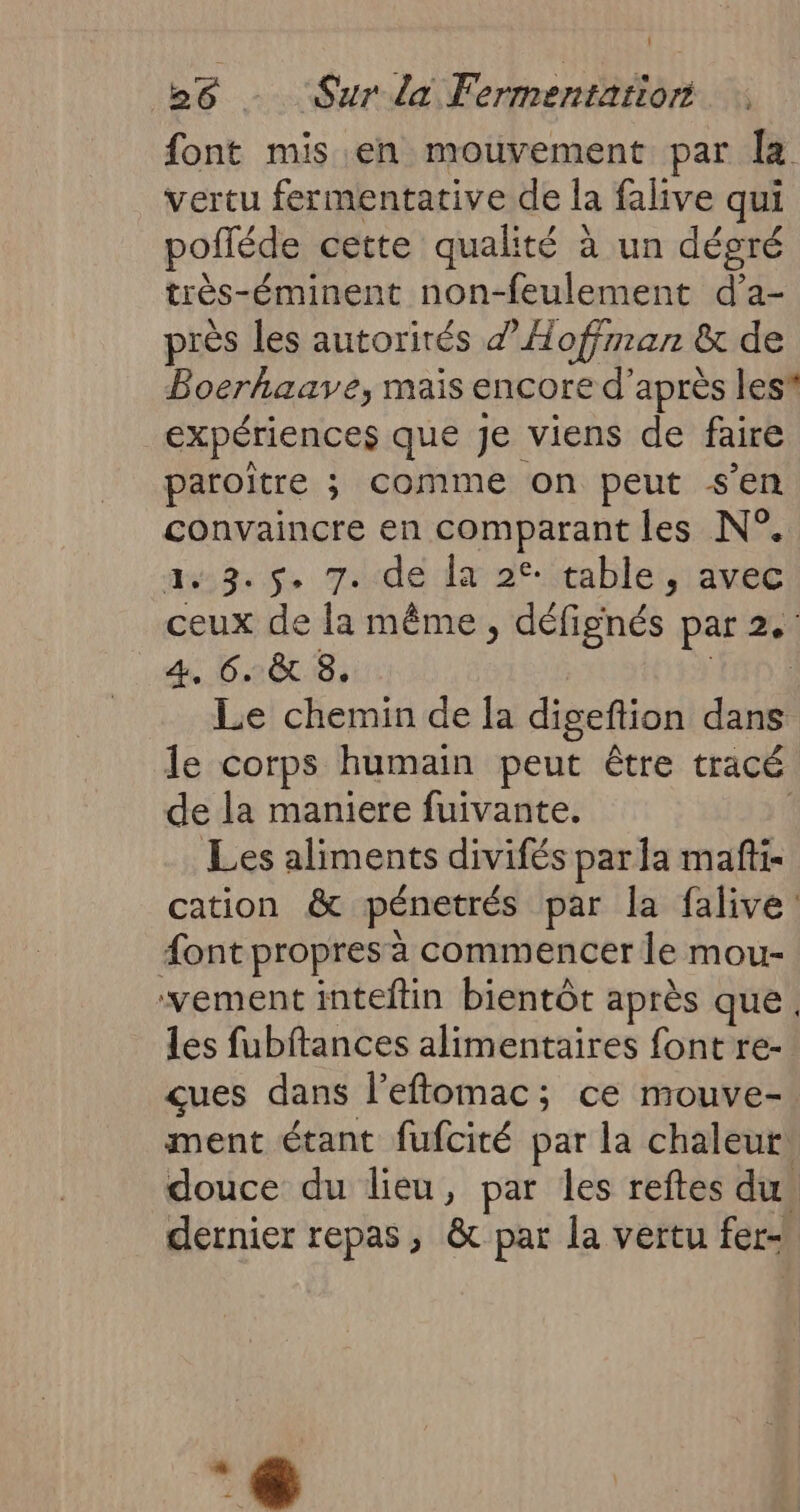 font mis en mouvement par la vertu fermentative de la falive qui pofléde cette qualité à un dégré très-éminent non-feulement d’a- près les autorités Hoffman &amp; de Boerhaave, mais encore d’après les expériences que je viens de faire paroïtre ; comme on peut s'en convaincre en comparant les N°. 8.5. 7de lx 2% tablet, avec ceux de la même, défignés par 2. 4, 6. &amp; 8. ; Le chemin de la digeftion dans le corps humain peut être tracé de la maniere fuivante. Les aliments divifés par la mafti- cation &amp; pénetrés par la falive: #ont propres à commencer le mou- vement inteftin bientôt après que. les fubftances alimentaires fontre- çues dans l'eftomac; ce mouve- ment étant fufcité par la chaleur, douce du lieu, par les reftes dus dernier repas, &amp; par la vertu fer En