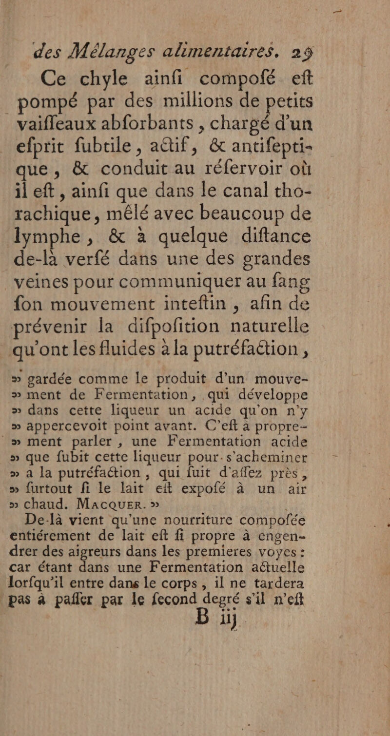 Ce chyle ainfi compofé ef _pompé par des millions de petits vaifleaux abforbants , chargé d’un efprit fubtile , actif, &amp; antifepti- que, &amp; conduit au réfervoir où il eft , ainfi que dans le canal tho- rachique, mêlé avec beaucoup de lymphe , &amp; à quelque diftance de-là verfé dans une des grandes veines pour communiquer au fang fon mouvement inteftin , afin de prévenir la difpofition naturelle qu'ont les fluides à la putréfaétion, » gardée comme le produit d’un mouve- » ment de Fermentation, qui développe &gt;» dans cette liqueur un acide qu'on n'y » appercevoit point avant. C’eft à propre- _» ment parler , une Fermentation acide » que fubit cette liqueur pour:s’acheminer » a la putréfaction , qui fuit d'aflez près, » furtout fi le lait eit expofé à un air » chaud. MacQUuER. » De-là vient qu’une nourriture compofée entiérement de lait eft fi propre à engen- drer des aïgreurs dans les premieres voyes : car étant dans une Fermentation actuelle lorfqu’il entre dans le corps, il ne tardera pas à pañer par le fecond degré s'il n’ef 1}.