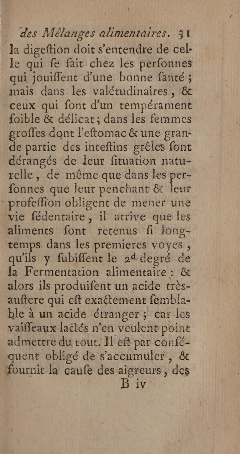 la digeftion doit s'entendre de cel- le qui fe fait chez les perfonnes qui jouiflent d'une bonne fanté ; mais dans les valétudinaires, &amp; ceux qui font d'un tempérament foible &amp; délicat ; dans les femmes groffes dont l’eftomac &amp;une gran- de partie des inteftins grêles font dérangés de leur fituation natu- relle, de même que dans les per- fonnes que leur penchant &amp; leur : profeflion obligent de mener une vie fédentaire , il arrive que les aliments font retenus fi lons- temps dans les premieres voyes , qu'ils y fubiffent le 24 deoré de la Fermentation alimentaire : &amp; alors ils produifent un acide très- auftere qui eft exaétément fembia- ble à un acide étranger ; car les vaifleaux latés n’en veulent point admettre du cout. Il eft par confé- quent obligé de s’accumuler, &amp; fournit la caufe des aigreurs , des B iv