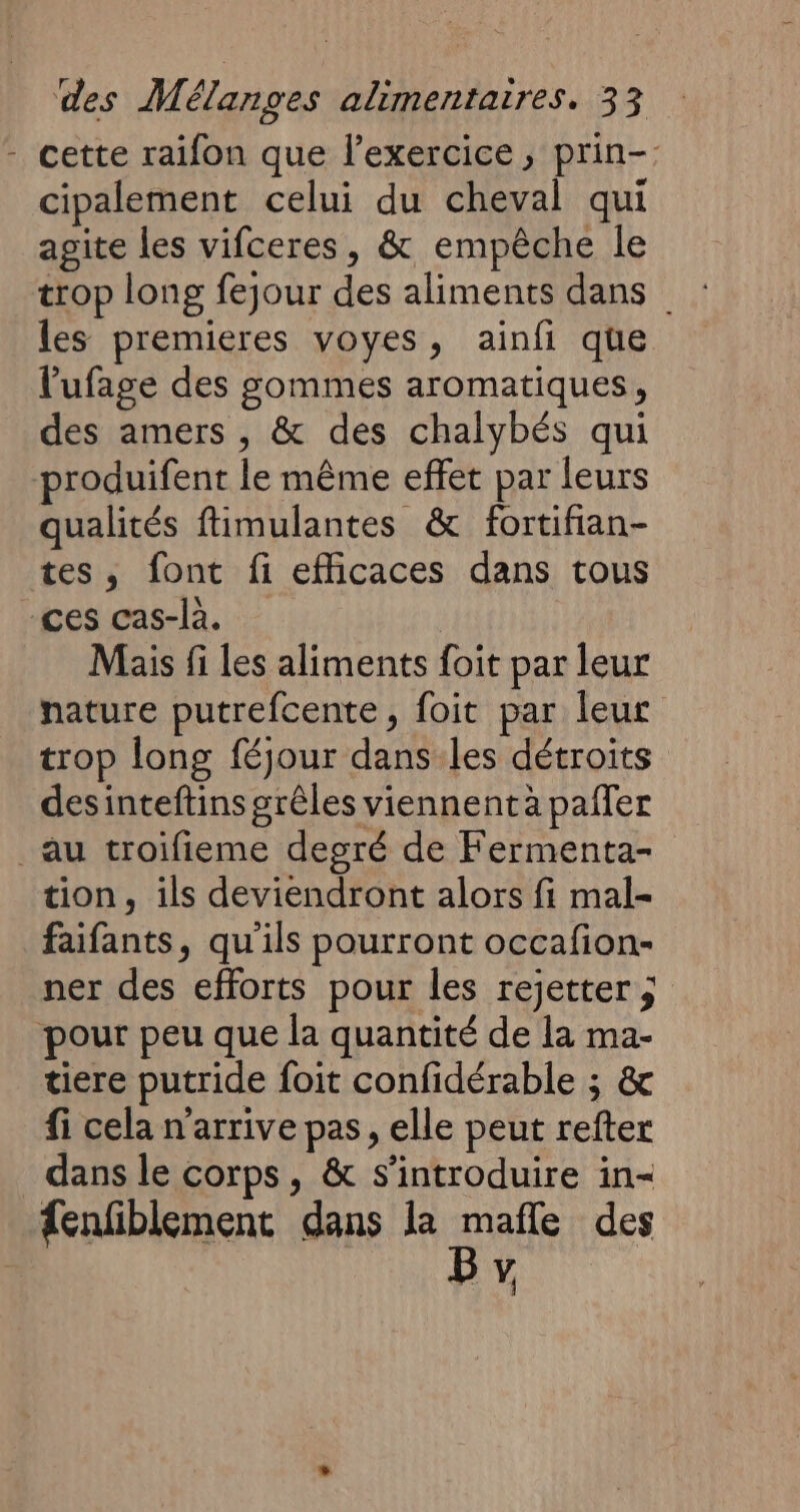 - cette raifon que l'exercice, prin- cipalement celui du cheval qui agite les vifceres, &amp; empêche le trop long fejour des aliments dans les premieres voyes, ainfi que l'ufage des gommes aromatiques, des amers , &amp; des chalybés qui produifent le même effet par leurs qualités fimulantes &amp; fortifian- tes, font fi efficaces dans tous ces cas-là. Mais fi les aliments foit par leur nature putrefcente, foit par leur trop long féjour dans les détroits desinteftins grêles viennent a paffer _au troifieme degré de Fermenta- tion, ils deviendront alors fi mal- faifants, qu'ils pourront occafion- ner des efforts pour les rejetter ; pour peu que la quantité de la ma- tiere putride foit confidérable ; &amp; fi cela n'arrive pas, elle peut refter dans le corps, &amp; s’introduire in- {enfiblement dans la mafle des