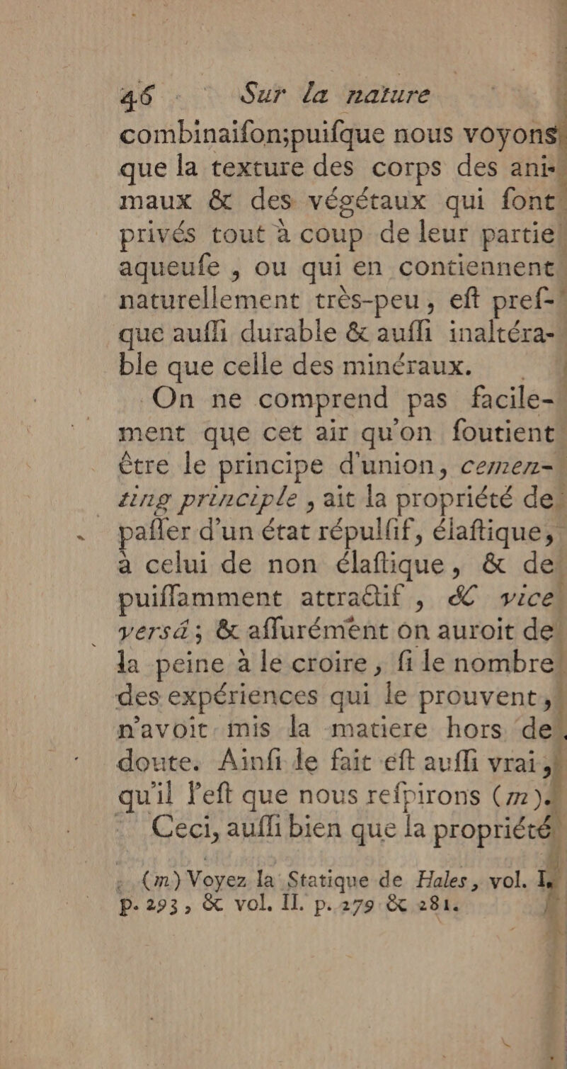 combinaifon;puifque nous voyons que la texture des corps des anis maux &amp; des végétaux qui font. privés tout à coup de leur partiek aqueufe , ou qui en contiennent naturellement très-peu, eft pref-! que auffi durable &amp; aufli inaltéra- ble que celle des minéraux. | On ne comprend pas facile- ment que cet air quon foutient être le principe d'union, cemer- _#ng prènciple, ait la propriété des pafter d'un état répullif, élaftique, a celui de non élaflique, &amp; des puiflamment attractif , . Vice Vers ä ; &amp; affurément on auroit dei la peine à le croire, fi le nombre# des expériences qui le prouvent.k navoit mis la matiere hors de doute. Ainfi de fait éft aufli vrai À quil left que nous refpirons Cm )À Ceci, aufli bien que la propriéré) (m) Voyez la Statique de Hales, vol. L p- 293» &amp; vol. IT. pe 279 X 281. 4 û w ni N