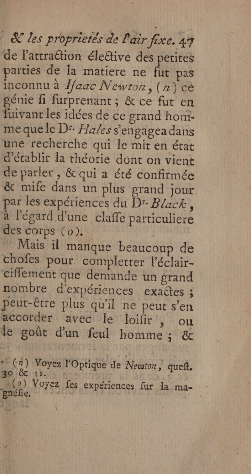 de lattraétion éleûtive des petites parties de la matiere ne fut pas inconnu à l/aac Newton, (n)cè géme fi furprenant ; &amp; ce fut en fuivant les idées de ce grand hom. me que le Dr: Ha/es s'engagea dans une recherche qui le mit en état d'établir la théorie dont on vient de parler , &amp; qui a été confirmée &amp; mife dans un plus grand jour par les expériences du Dr B/ack, à l'égard d’une claffe particuliere des corps (0). Mais il manque beaucoup de chofes pour completter l'éclair- ciflement que demande un grand nombre d'expériences exaltes ; peut-êcre plus qu'il ne peut s’en accorder avec le loifir , ou le goût d'un feul homme ; &amp; * (n) Voyez l'Optique de Newton, quef. 3o &amp; 31. © Nas 1(0) Voyez fes expériences fur la ma- pnélie, ART | FRE re ÿ \