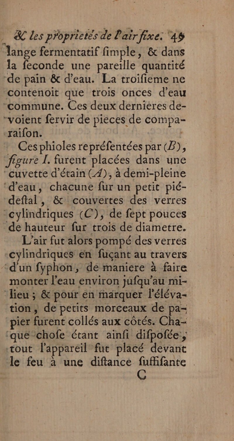 | Ms fermentatif fimple, &amp; dans la feconde une pareille quantité “de pain &amp; d’eau. La troifieme ne contenoit que trois onces d'eau “commune. Ces deux dernieres de- “voient fervir de pieces de tu ‘zxaifon. Ces phioles repréfentées par (B), À figure I. furent placées dans une ‘cuvette d'étain (4), à demi-pleine ‘d’eau, chacune fur un petit pié- deftal, &amp; couvertes des verres “cylindriques (©), de fept pouces de hauteur fur trois de diametre. L'air fut alors pompé des verres cylindriques en fuçant au travers “d’un fyphon, dé maniere à faire monter l’eau environ jufqu’au mi- ‘lieu; &amp; pour en fharquer l'éléva- tion, de petits morceaux de pa- pier bee collés aux côtés. Cha- ‘que -chofe étant ainfi difpofée, ‘tout l'appareil fut placé devant le feu à une diftance fufifante .