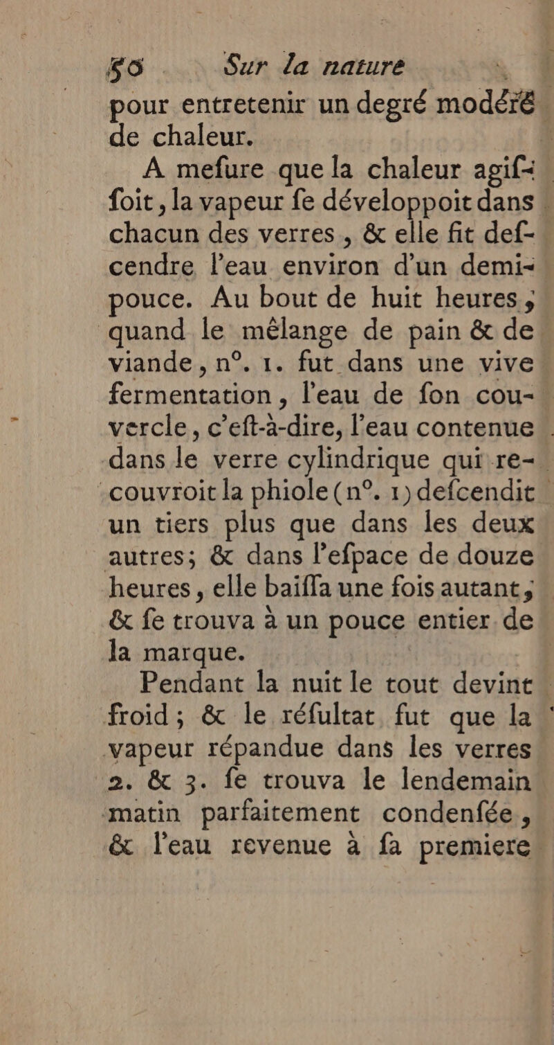 pour entretenir un degré modéré de chaleur. { A mefure que la chaleur agif= foit , la vapeur fe développoit dans » chacie des verres, &amp; elle fit def-. cendre l’eau a d'un demi- pouce. Au bout de huit heures, quand le _mélange de pain &amp; de: viande, n°. 1. fut dans une vive Feu l'eau de fon cou-. vercle, c’eft- IT, l'eau contenue dans le verre cylindrique qui re-. -couvroit la phiole (n°. 1) defcendit un tiers plus que dans les deux autres; &amp; dans l’efpace de douze heures, elle baïffa une fois autant, &amp; fe trouva à un pouce entier. de la marque. | Pendant la nuit le tout d'avis ‘ froid; &amp; le réfultat fut que la vapeur répandue dans les verres 2. &amp; 3. fe trouva le lendemain matin parfaitement condenfée, &amp; l’eau revenue à fa premiere”