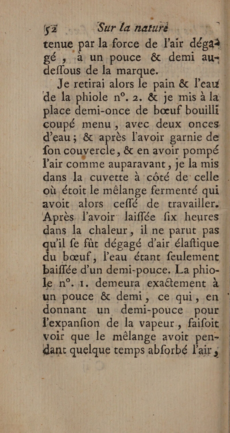 tenue par la force de l'air dégaà. gé ; à un pouce &amp; demi au deffous de la marque. . Je retirai alors le pain &amp; l’eau de la phiole n°. 2. &amp; je mis à la place demi-once de bœuf bouilli coupé menu, avec deux onces d’eau ; &amp; après l'avoir garnie de fon couvercle, &amp; en avoir pompé l'air comme auparavant, je la mis. dans la cuvette à côté de celle où. étoit le mêlange fermenté qui. avoit alors ceflé de travailler. Après. l'avoir laiflée fix heures dans la chaleur, il ne parut pas qu'il fe fût dégagé d’air élaftique . du bœuf, l’eau étant feulement baiflée d’un demi-pouce. La phio- le n°. 1. demeura exaétement à | un pouce &amp; demi, ce qui, en donnant un demi-pouce pour lexpanfion de la vapeur, faifoits voir que le mélange avoit pen-… dant quelque temps abforbé l'air _