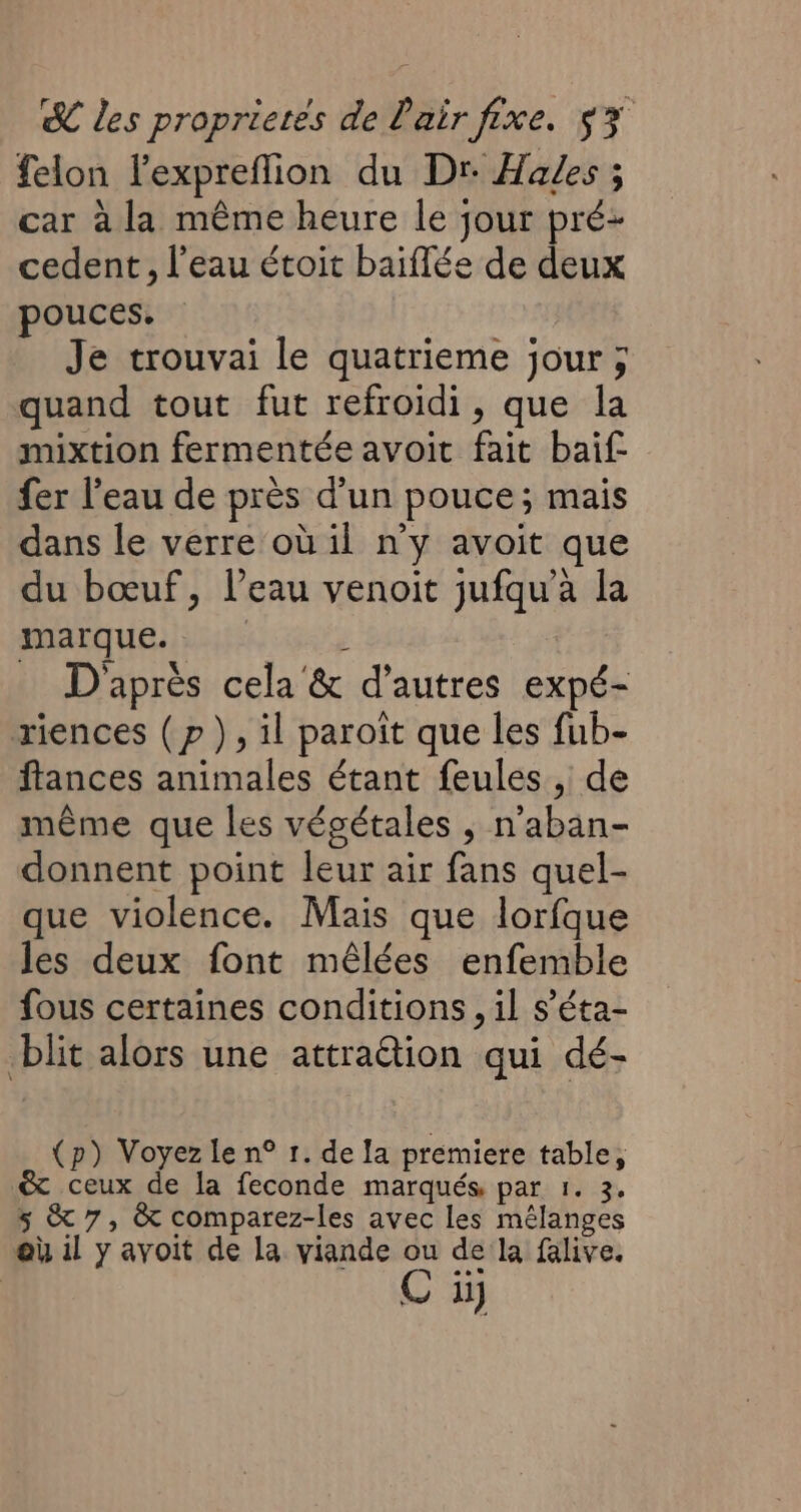 felon lexpreffion du Dr Hades ; car à la même heure le jour pré: cedent, l’eau étoit baiffée de deux pouces. Je trouvai le quatrieme jour ; quand tout fut refroidi, que la mixtion fermentée avoit fait baif fer l’eau de près d’un pouce; mais dans le verre où il n'y avoit que du bœuf, l’eau venoit jufqu'à la marque. | : D'après cela &amp; d’autres expé- riences (p ), il paroît que les fub- ftances animales étant feules , de même que les végétales ; n’aban- donnent point leur air fans quel- que violence. Mais que lorfque les deux font mêlées enfemble fous certaines conditions, il s’éta- blit alors une attraëtion qui dé- (p) Voyez le n° 1. de la premiere table, &amp; ceux de la feconde marqués par 1. 3, 5 &amp; 7, &amp; comparez-les avec les mélanges où il y avoit de la viande ou de la falive. C i