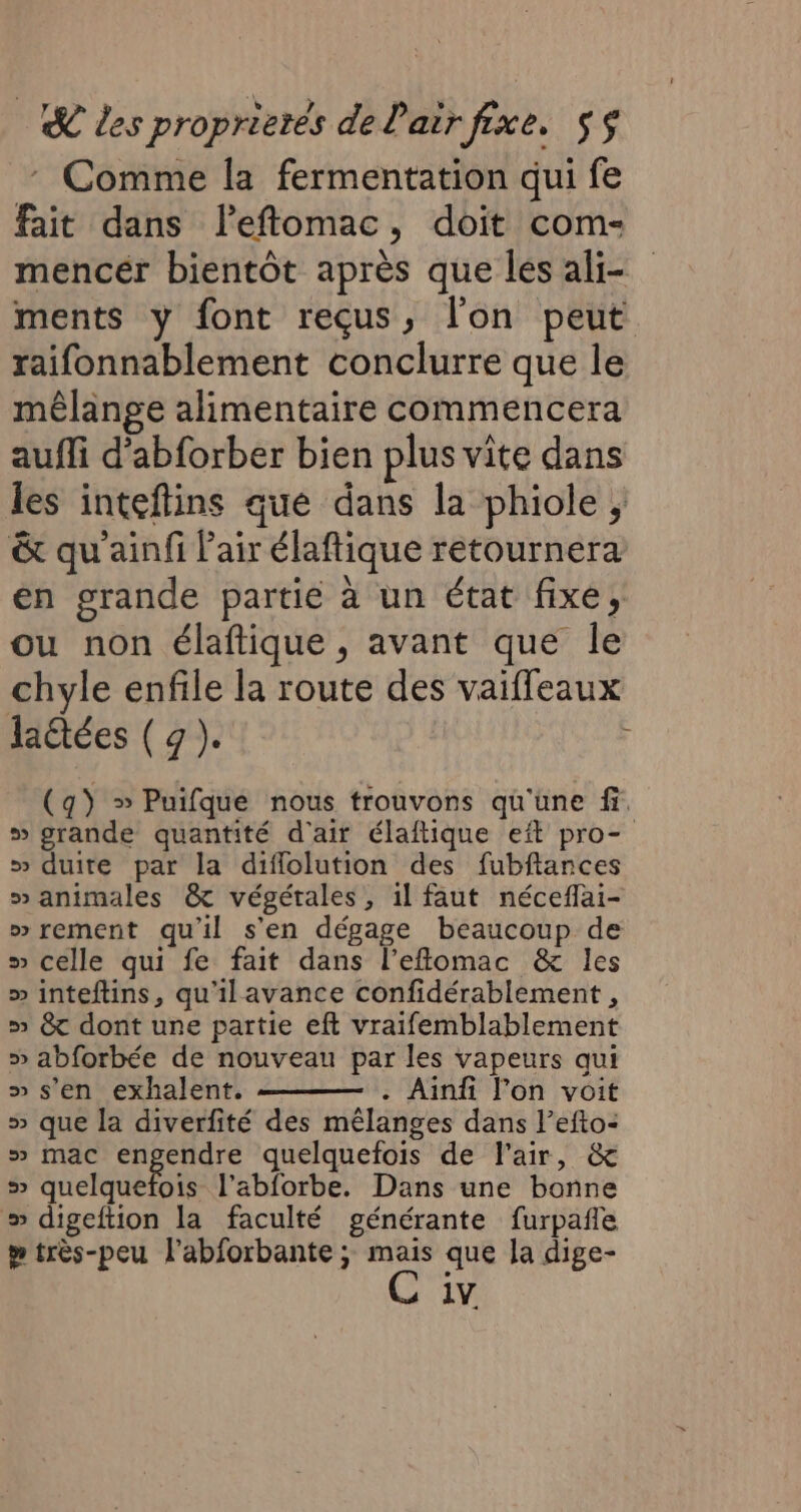 : Comme la fermentation qui fe fait dans leftomac, doit com- mencér bientôt après que les ali ments y font reçus, l'on peut raifonnablement conclurre que le mêlange alimentaire commencera auffi d’abforber bien plus vite dans les inteftins que dans la phiole , &amp; qu'ainfi Pair élaftique retournera en grande partié à un état fixe, ou non élaftique , avant que le chyle enfile la route des vaiffleaux latées ( 9 ). (q) » Puifque nous trouvons qu'une fi. » grande quantité d'air élaftique eft pro- &gt;» duite par la diflolution des fubftances » animales &amp; végétales, 1l faut néceflai- » rement qu'il s'en dégage beaucoup de » celle qui fe fait dans l’eflomac &amp; les » inteftins, qu'ilavance confidérablement , » &amp; dont une partie eft vraifemblablement » abforbée de nouveau par les vapeurs qui » s’en exhalent. . Ainfi lon voit » que la diverfité des mêlanges dans l’efto- » mac engendre quelquefois de l'air, &amp; s quelquefois l’abforbe. Dans une bonne » digeftion la faculté générante furpañle y très-peu l’abforbante ; mais que la dige- 1V