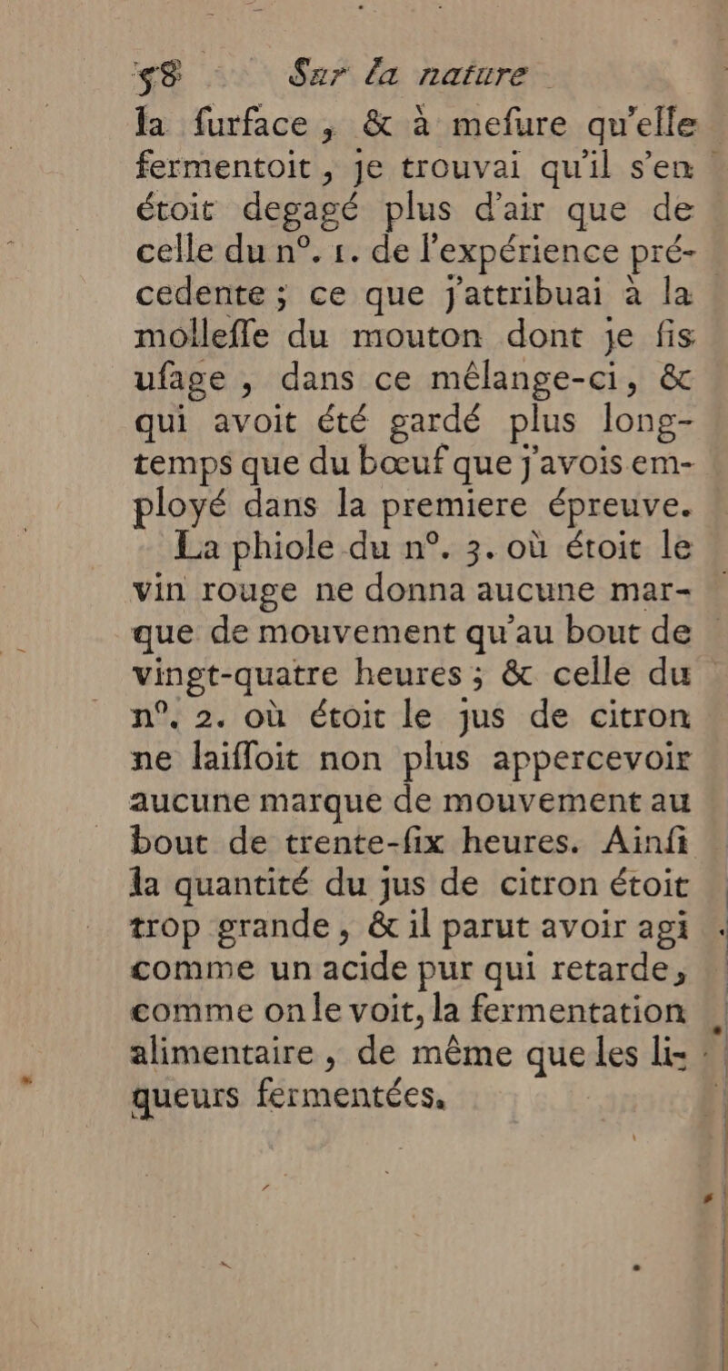 la furface , &amp; à mefure qu’elle toit degagé plus d'air que de celle du n°. 1. de l'expérience pré- cedente ; ce que j'attribuai à la molleffe du mouton dont je fig ufage , dans ce mêlange-ci, &amp; qui avoit été gardé plus long- temps que du bœuf que j'avois em- ployé dans la premiere épreuve. La phiole du n°. 3. où étroit le vin rouge ne HS CARE mar- n°. 2. où étoit le jus de citron ne laifloit non plus appercevoir aucune marque de mouvement au la quantité du jus de citron étoit trop grande, &amp; il parut avoir agi comme un SRE pur qui retarde, comme on le voit, la fermentation queurs fermentées.