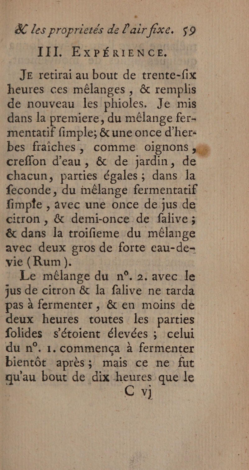 III. EXPÉRIENCE. JE retirai au bout de trente-fix heures ces mêlanges , &amp; remplis de nouveau les phioles. Je mis dans la premiere, du mêlange fer- mentatif fimple; &amp; une once d'her- bes fraiches, comme oignons es creflon d’eau, &amp; de jardin, de chacun, parties égales ; dans Îa feconde, du mêlange fermentatif fimple , avec une once de jus de itron , &amp; demi-once de falive ; &amp; dans la troifieme du mêlange avec deux gros de forte eau-de- vie (Rum). Le mélange du n°. 2. avec le jus de citron &amp; la falive ne tarda pas à fermenter , &amp; en moins de deux heures toutes les parties folides s'étoient élevées ; celui du n°. 1. commença à fermenter bientôt après; mais ce ne fut qu'au bout de dix heures que le roi