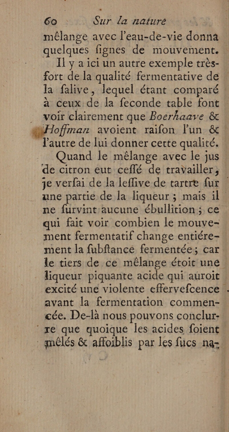 mélange avec l’eau-de-vie donna quelques fignes de mouvement. Il y a ici un autre exemple très- fort de la qualité fermentative de la falive, lequel étant comparé : à ceux de la feconde table font voir clairement que Boerhaave &amp; Hoffman avoient raifon l'un &amp; Vautre de lui donner cette qualité. Quand le mélange avec le jus de citron eut ceflé de travailler, je verfai de la leffive de tartre fur | ane partie de la liqueur ; mais il. ne furvimt:aucune ébullition; ce qui fait voir combien le mouve- ment fermentatif change entiére- ment la fubftancé fermentée; car le tiers de ce mêlange étoit uné : liqueur piquante acide qui auroit excité une violente effervefcence ! avant la fermentation commen- cée. De-là nous pouvons conclur: ‘re que quoique les acides foient _amêlés &amp; affoiblis par les fucs na=.