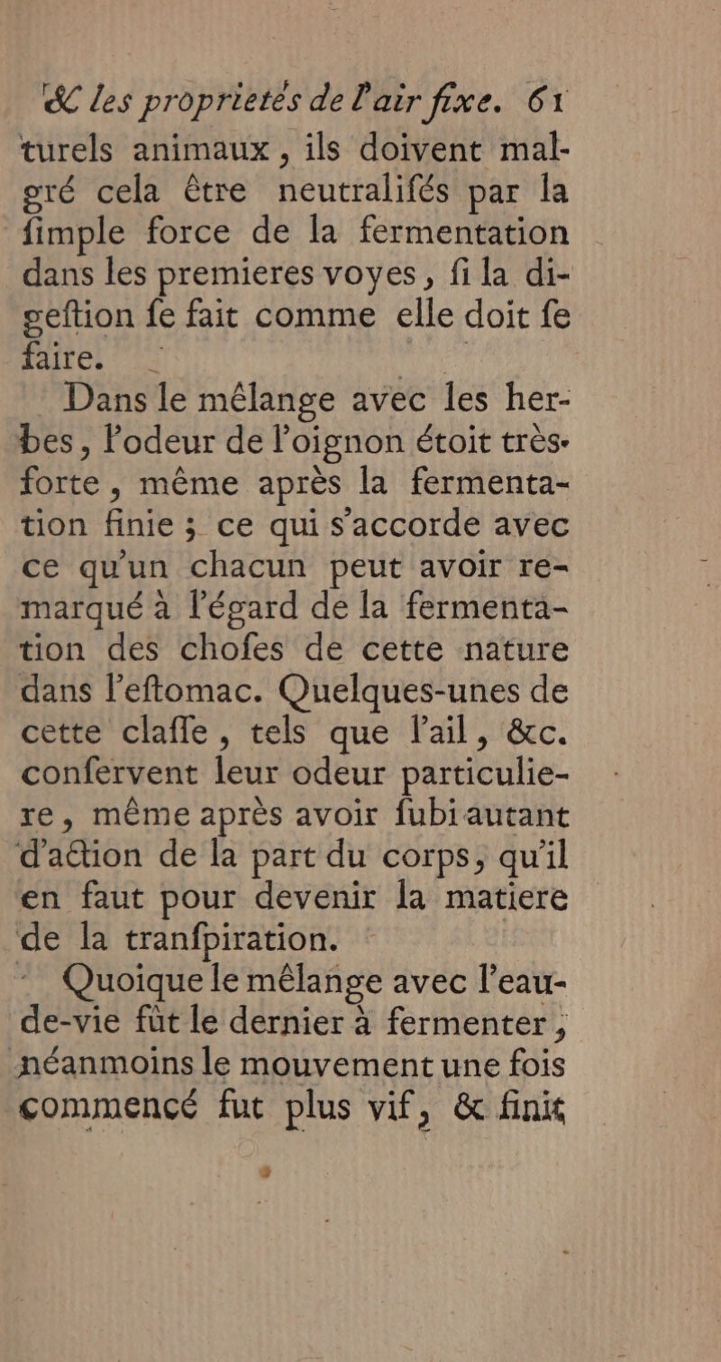 turels animaux , ils doivent mal- oré cela être neutralifés par la fimple force de la fermentation dans les premieres voyes, fi la di- seftion fe fait comme elle doit fe faire. | pr | Dans le mélange avec les her- bes , lodeur de oignon étoit très. forte, même après la fermenta- tion finie ; ce qui s'accorde avec ce qu'un chacun peut avoir re- marqué à l'égard de la fermenta- tion des chofes de cette nature dans l’efomac. Quelques-unes de cette clafle, tels que l'ail, &amp;c. confervent leur odeur particulie- re, même après avoir fubiautant d’adion de la part du corps, qu'il en faut pour devenir la matiere de la tranfpiration. * Quoique le mêlange avec l’eau- de-vie füt le dernier à fermenter , néanmoins le mouvement une fois commencé fut plus vif, &amp; finit %