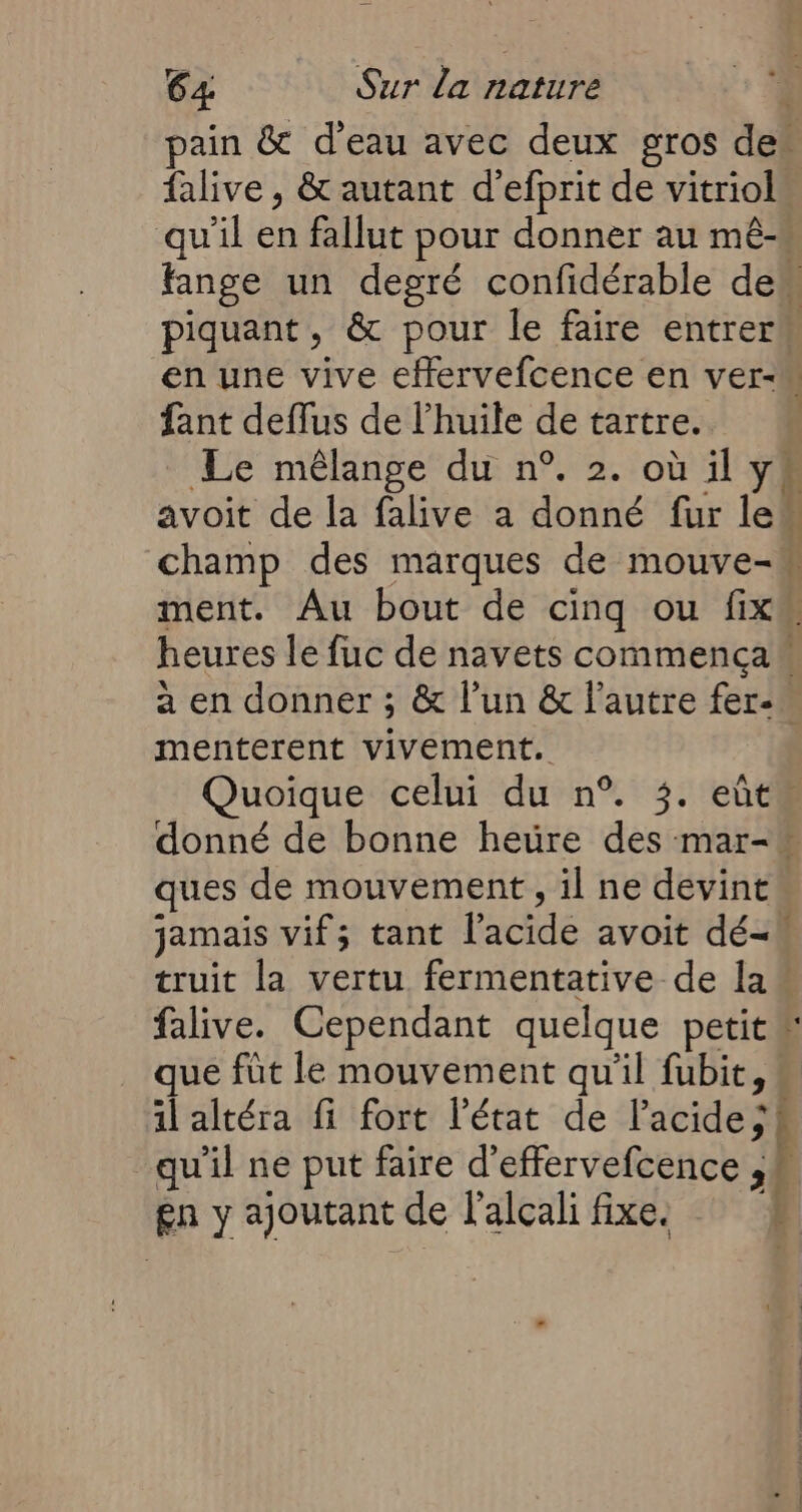 pain &amp; d’eau avec deux gros de” falive , &amp; autant d'efprit de vitriol qu'il en fallut pour donner au mê-« fange un degré confidérable dem piquant, &amp; pour le faire entrerk en une vive effervefcence en ver-M fant deffus de l'huile de tartre. Le mélange du n°. 2. où il y avoit de la falive a donné fur le“ champ des marques de mouve-n ment. Au bout de cinq ou fix heures le fuc de navets commencaw à en donner ; &amp; l’un &amp; l’autre fer- menterent vivement. Quoique celui du n°. 3. eût” donné de bonne hetre des mar-* ques de mouvement, il ne devint jamais vif; tant l'acide avoit dé- truit la vertu fermentative de la falive. Cependant quelque petit” que füt le mouvement qu'il fubit, il altéra fi fort l'état de l'acide; à qu'il ne put faire d'effervefcence ,4 gn y ajoutant de l'alcali fixe.