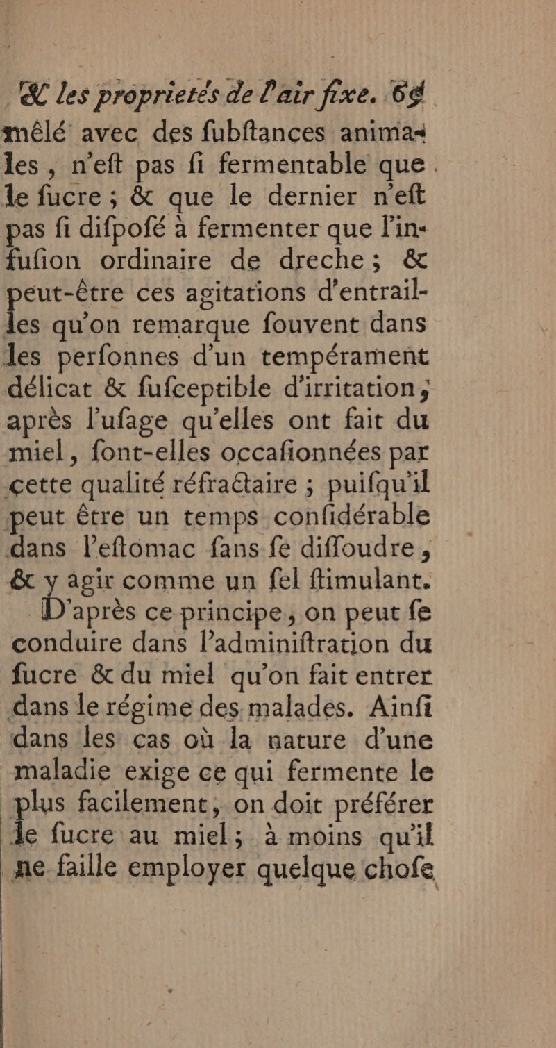 mêlé avec des fubftances animas les, n’eft pas fi fermentable que. le fucre ; &amp; que le dernier n'eft pas fi difpofé à fermenter que Fin- fufion ordinaire de dreche; &amp; peut-être ces agitations d’entrail- les qu’on remarque fouvent dans des perfonnes d’un tempérament délicat &amp; fufceptible d'irritation, après l’ufage qu'elles ont fait du miel, font-elles occafionnées par cette qualité réfraétaire ; puifqu'il peut être un temps confidérable dans lPeftomac fans fe diffoudre, &amp; y agir comme un fel fimulant. D'après ce principe, on peut fe conduire dans ladminiftration du fucre &amp; du miel qu’on fait entrer dans le régime des malades. Aïnfi dans les cas où la nature d’une maladie exige ce qui fermente le plus facilement, on doit préférer le fucre au miel; à moins qu'il ne faille employer quelque chofe