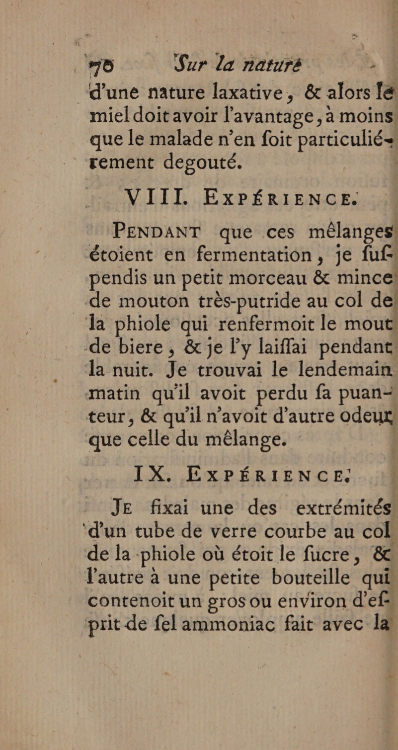 d’une nature laxative, &amp; alors fé miel doit avoir l'avantage , à moins! que le malade n’en foit particulié= rement desouté. | VIII EXPÉRIENCE. PENDANT que ces mélanges étoient en fermentation, je fuf pendis un petit morceau &amp; mince! de mouton très-putride au col de! la phiole qui renfermoit le mout de biere , &amp; je l'y laiffai pendant: la nuit. Je trouvai le lendemain matin qu'il avoit perdu fa puan- teur, &amp; qu'il n’avoit d'autre odeur! que celle du mêlange. IX. EXPÉRIENCE. JE fixai une des extrémités: ‘d'un tube de verre courbe au col: de la -phiole où étoit le fucre, &amp; l'autre à une petite bouteille qui contenoit un gros ou environ d’efs prit de fel ammoniac fait avec la