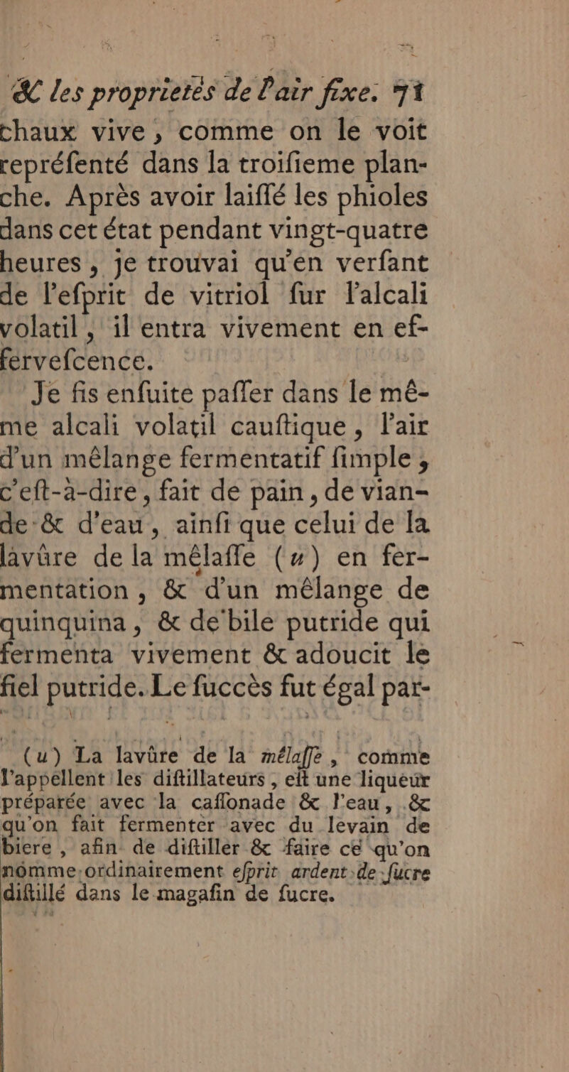 chaux vive, comme on le voit repréfenté dans la troifieme plan- che. Après avoir laiffé les phioles dans cet état pendant vingt-quatre heures , je trouvai qu'en verfant de lefprit de vitriol fur Falcali volatil , il entra vivement en ef- fervefcence. “4 Je fis enfuite paffer dans le mê- me alcali volatil cauftique, l'air d'un mêlange fermentatif fimple ; c'eft-a-dire , fait de pain, de vian- de:&amp; d'eau, ainfi que celui de la lavûre de la mêlafle (#) en fer- mentation , &amp; d'un mêlange de quinquina , &amp; de bile putride qui fermenta vivement &amp; adoucit le fiel putride. Le fuccès fut égal par- (u) La lavüre de la mélaffe, comme J’appellent les diftillateurs , eft une liqueur préparée avec la caflonade &amp; l'eau, .&amp; qu'on fait fermenter avec du levain de biere , afin de diftiller &amp; faire ce qu’on nomme;ordinairement efprit ardent de :fucre diftillé dans le magafin de fucre.