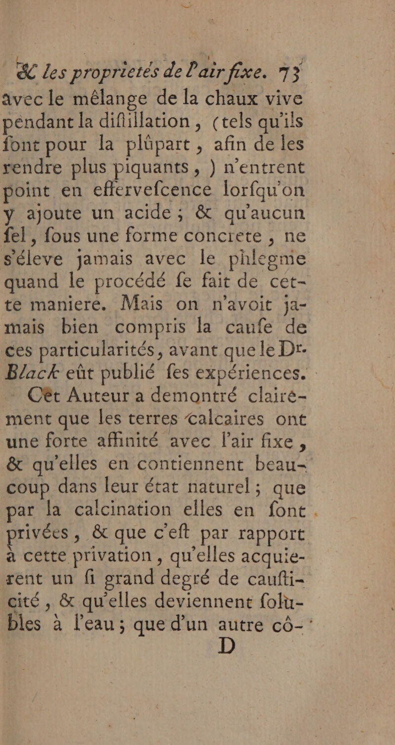 avec le mêlange de la chaux vive pendant la difillation, (tels qu'ils font pour la plüpart , afin de les rendre plus piquants, ) n’entrent point en effervefcence lorfquon y ajoute un acide; &amp; qu'aucun fel, fous une forme concrete , ne s'éleve jamais avec le phlegme quand le procédé fe fait de cet- te maniere. Mais on n'avoit ja- mais bien compris la caufe de ces particularités, avant que le Dr- Black eût publié fes expériences. Cêt Auteur a demontré clairé- ment que les terres calcaires ont une forte affinité avec l'air fixe, &amp; qu’elles en contiennent beau- coup dans leur état naturel; que par la calcination elles en font . privées, &amp; que c'eft par rapport à cette privation, qu'elles acquie- rent un fi grand degré de caufti- cité , &amp; qu'elles deviennent folu- bles à l’eau ; que d’un autre cô-'