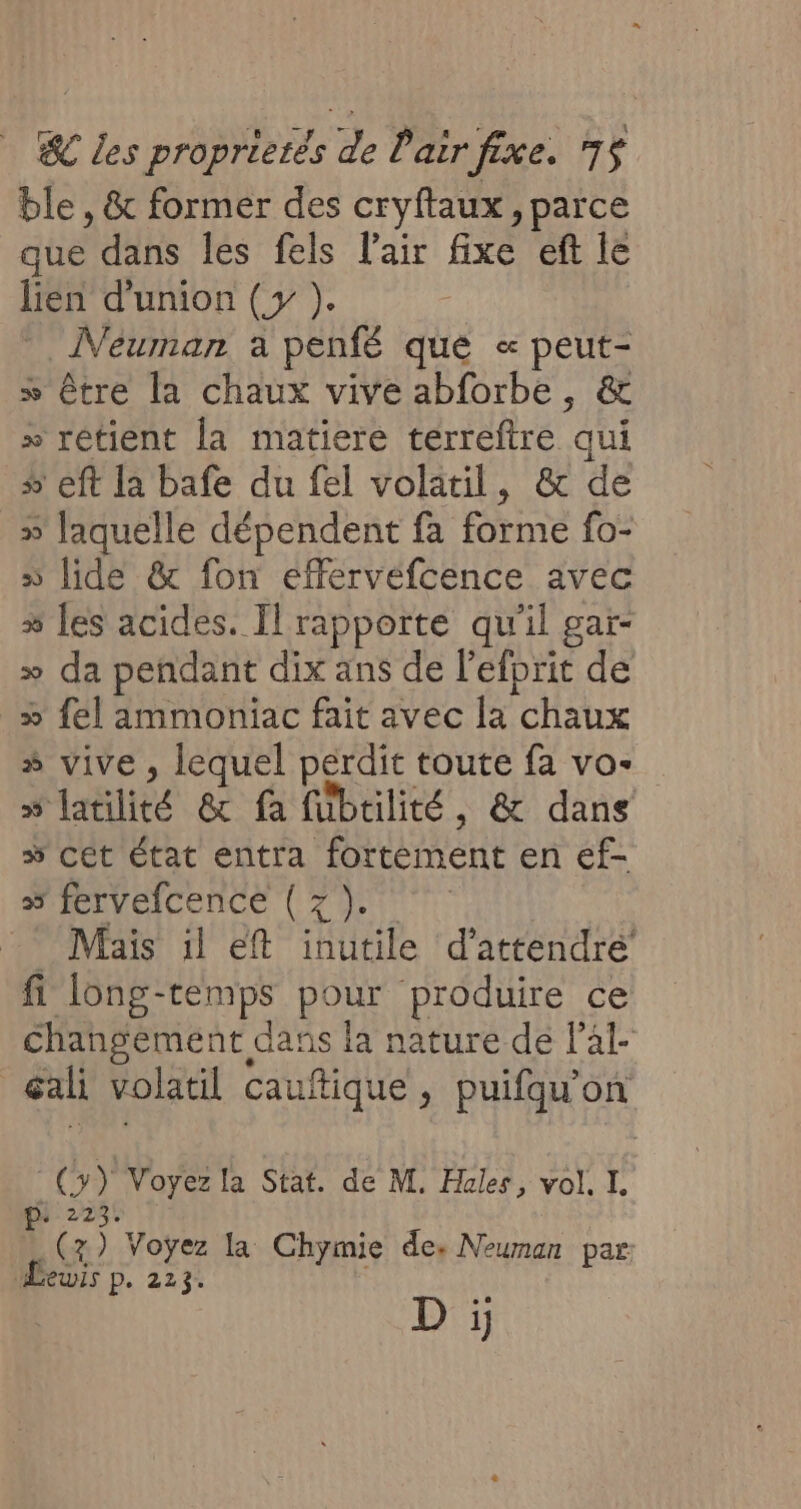 ble , &amp; former des cryftaux , parce que dans les fels l'air fixe eft le lien d'union (y ). ÎVeuman a penfé que « PA » être la chaux vive abforbe, » rétient la matiere terreftre ne + eft la bafe du fel volatil, &amp; de » laquelle dépendent fa forme fo- » lide &amp; fon effervéfcence avec # les acides. Il rapporte qu'il gar- » da pendant dix ans de l’efprit de _» fel ammoniac fait avec la chaux » vive , lequel perdit toute fa vo- »s latlité &amp;x fa fübulité, &amp; dans ÿ Cét état entra fortement en ef- » fervefcence (7). Mais il eft inutile d’attendré fi long-temps pour produire ce changement dans la nature dé l’al- cali volatil cauftique , puifqu’on o) Voyez la Stat. de M. Hales, vol. I. ni 2 Fr Voyez la Chymie de; Neuman par Lewis p. 223. D ji