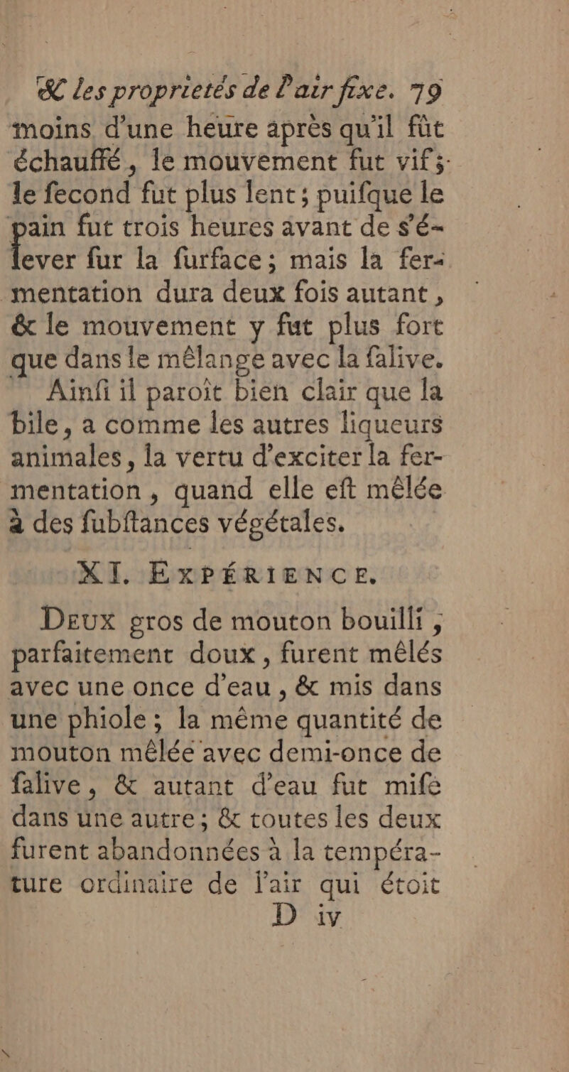 moins d'une heure après qu'il füt échauffé, le mouvement fut vifs le fecond fut plus lent; puifque le pain fut trois heures avant de s’é- 4 fur la furface ; mais la fer&lt; mentation dura deux fois autant, &amp; le mouvement y fut plus fort que dans le mêlange avec la falive. - Aüïnf il paroit bien clair que la bile, a comme les autres liqueurs animales, la vertu d’exciter la fer- mentation, quand elle eft mêlée à des fubftances végétales. XI. EXPÉRIENCE. Deux gros de mouton bouilli, parfaitement doux, furent mêlés avec une once d'eau , &amp; mis dans une phiole ; la même quantité de mouton mêlée avec demi-once de falive, &amp; autant d’eau fut mifé dans une autre; &amp; toutes les deux furent abandonnées à la tempéra- ture ordinaire de l'air qui étoit D iv