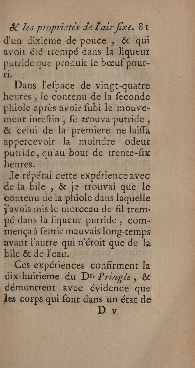 d’un dixieme de pouce. ; &amp; qui avoit été trempé dans la liqueur putride que produit le bœuf pour- his | - Dans l’efpace de vingt-quatre heures , le contenu de la feconde phiole après avoir fubi le mouve- ment inteftin , fe trouva putride, &amp; celui de la premiere ne laiffa appercevoir la moindre odeur putride, qu'au bout de trente-fix henres. | Je répétai cette expérience avec de la bile , &amp; je trouvai que le contenu de la phiole dans laquelle javois mis le morceau de fil trem- pé dans a liqueur putride, com- mença à fentir mauvais long-temps avant l’autre qui n'étoit que de la bile &amp; de Peau. Ces expériences confirment la dix-huitieme du Dr: Pringle, &amp; démontrent avec évidence que les corps qui font dans un état de V