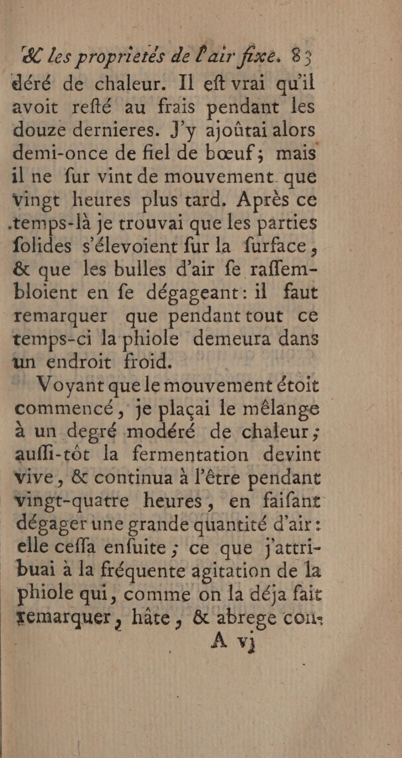 déré de chaleur. Il eft vrai qu'il avoit refté au frais pendant les douze dernieres. J’y ajoûtai alors demi-once de fiel de bœuf; mais ilne fur vint de mouvement que Vingt heures plus tard. Après ce temps-là je trouvai que les parties folides s'élevoient fur la furface, &amp; que les bulles d'air fe raflem- bloient en fe dégageant: il faut remarquer que pendanttout ce temps-ci la phiole demeura dans un endroit froid. | Voyant que le mouvement étoit commencé, je plaçai le mêlange à un degré modéré de chaleur; aufli-tôt la fermentation devint vive, &amp; continua à l’être pendant vingt-quatre heures, en faifant _ dégager une grande quantité d'air: elle ceffa enfuite ; ce que jattri- _ buai à la fréquente agitation de la _ phiole qui, comme on la déja fait | Yemarquer, hate, &amp; abrege con: | À y}