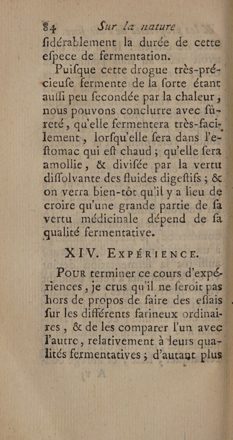 fidérablement la durée de cette efpece de fermentation. Puifque cette drogue très-pré- ! nous pouvons conclurre avec fü-. Ron û lorfqu elle fera dans l'e- diffolvante des fluides digeftifs ; &amp; on verra bien-tôt qu'il y a lieu de. croire qu'une grande partie de fa qualité fermentative. XIV. EXPÉRIENCE. 4 L A xiences , Je crus qu'il ne feroit 1. hors de propos de faire des eflaisn fur les différents farineux ordinai- res, &amp; de les comparer l'un avec lités fermentatives ; d'autagt plus.