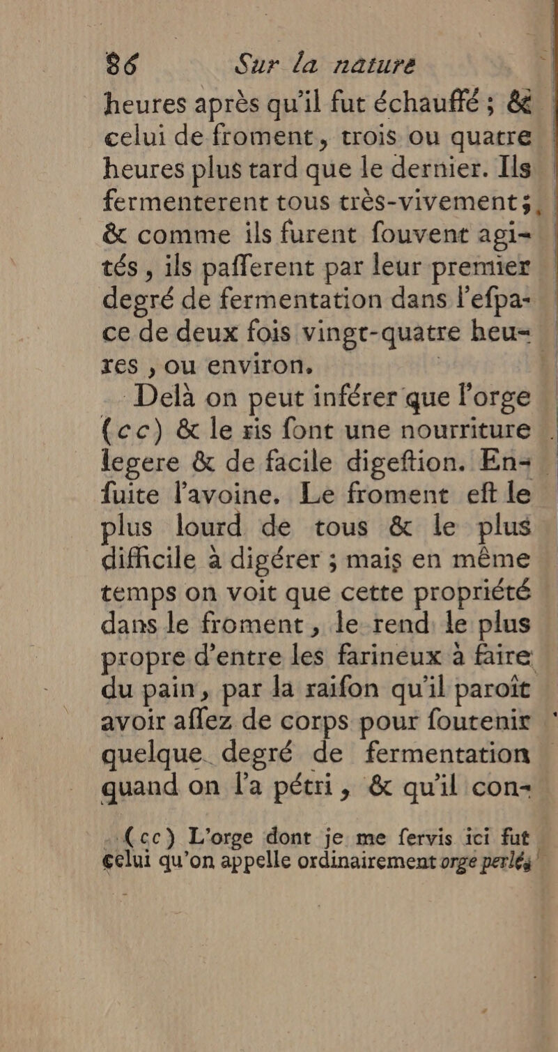 heures après qu’il fut échaufté ; &amp; celui de froment, trois ou quatre heures plus tard que le dernier. Ilsn fermenterent tous très-vivements, &amp; comme ils furent fouvent agi- tés , ils pafferent par leur premier degré de fermentation dans l'efpa- … ce de deux fois vingt-quatre heu= res , ou environ, Delà on peut inférer que l'orge (cc) &amp; le ris font une nourriture … legere &amp; de facile digeftion. En+- fuite lavoine. Le froment ef le plus lourd de tous &amp; le plus difficile à digérer ; mais en même temps on voit que cette propriété dans le froment, le rend: le plus propre d’entre les farineux à faire du pain, par da raifon qu'il paroît avoir aflez de corps pour foutenir quelque degré de fermentation quand on l'a pétri, &amp; qu'il con- ) (cc) L'orge dont je me fervis ici fut. €clui qu’on appelle ordinairement orge perlés