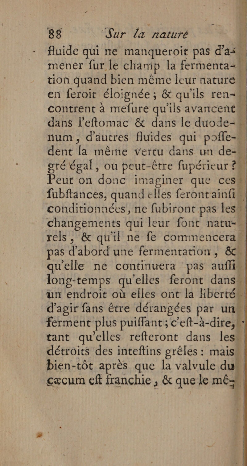 fluide qui ne manqueroit pas d'a menér fur le champ la fermenta-* tion quand bien même leur nature en feroit éloignée; &amp; qu'ils ren-W contrent à mefure qu'ils avancent dans l’effomac &amp; dans le duode-. num, d'autres fluides qui pofle- dent la même vertu dans un de- gré égal, où peut-être fapérieur ? | Peur on donc imaginer que ces fubftances, quand € Îles ferontainfim conditionnées, ne fubiront pas Îles! À changements qui leur font natu-n rels, &amp; qu'il ne fe commencera as d'abord une fermentation, &amp;c qu'elle ne continuera pas auflis long-temps qu elles feront dans” un endroit où elles ont la liberté. d'agir fans être dérangées par un | ferment plus puiffant; c’eft-à-dire,k: tant qu’elles refteront dans less détroits des inteftins grêles : mais bien-tôt après que la valvule dus cæcum eft franchie , &amp; que le mê