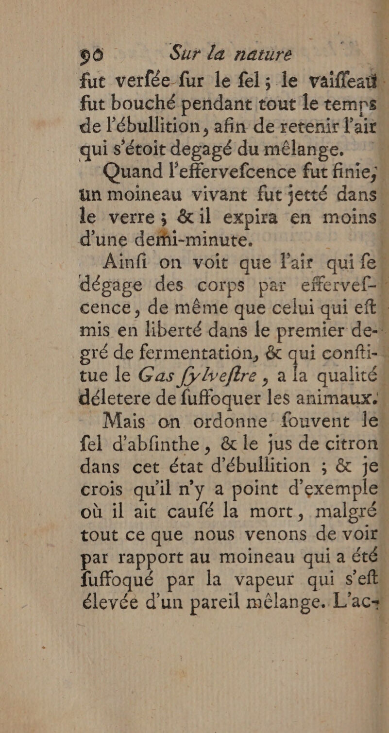 fut verfée fur le fel; le vaifleau fut bouché pendant tout le temps. de l’ébullition, afin de retenir l'air qui s'étoit degagé du mélange. Quand leffervefcence fut finie; un moineau vivant fut jetté dans le verre; &amp;il expira en moins. d’une deMi-minute. DR Aiïnfi on voit que l'air quifek dégage des corps par effervef-# cence, de même que celui qui efts mis en liberté dans le premier de-® gré de fermentation, &amp; qui confti-# tue le Gas fylveftre , à qualités déletere de fuffoquer les animaux. Mais on ordonne’ fouvent Îles fel d’abfinthe, &amp;le jus de citrons dans cet état d'ébullition ; &amp; je“ crois qu'il n'y a point d'exemples où il ait caufé la mort, malgrés tout ce que nous venons de voir par rapport au moineau qui a étés fuffoqué par la vapeur qui s’eftl élevée d'un pareil mélange. L'acæ