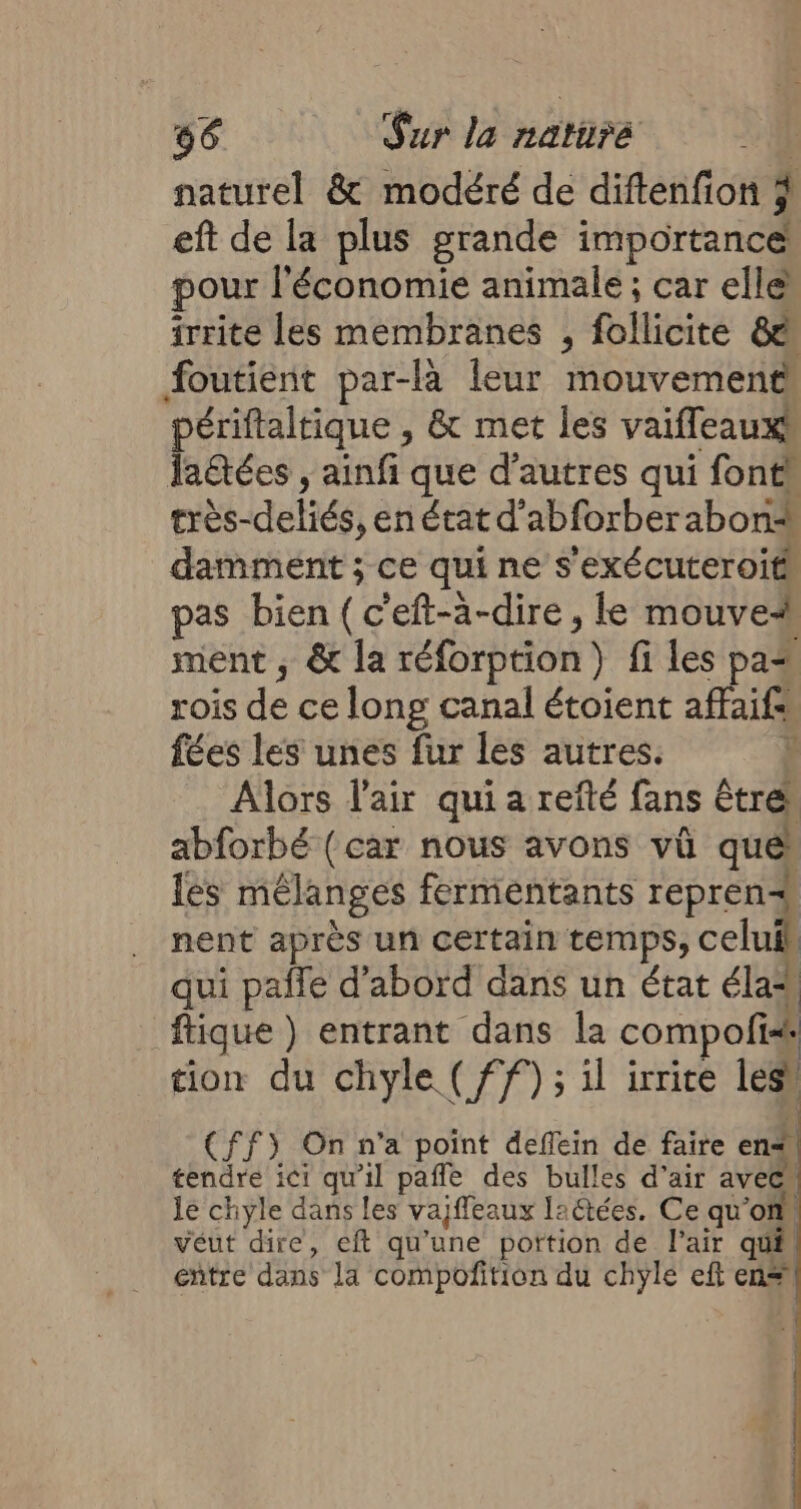 naturel &amp; modéré de diftenfion % eft de la plus grande importance pour l'économie animale ; car elle irrite les membranes , follicite &amp;ë foutient par-là leur mouvement périftaltique , &amp; met les vaiffleauxt la&amp;ées ; ainfi que d’autres qui fonts très-deliés, en état d’abforberabon* damment ; ce qui ne s'exécuteroit pas bien (c'eft-à-dire , le mouve# ment ; &amp; la réforption) fi les pa4 rois de ce long canal étoient affaifs fées les unes fur les autres. ; Alors l'air quia refté fans être. abforbé (car nous avons vû e les mélanges fermentants reprenæ nent après un certain temps, celuik qui paife d’abord dans un état élat ftique) entrant dans la compofis# tion du chyle (ff) ; il irrice lesi (ff) On n’a point deflein de faire en* tendre ici qu'il pañle des bulles d’air avec le chyle dans les vajffeaux laétées. Ce qu'on veut dire, eft qu'une portion de l'air qué, entre dans Ja compoñition du chyle eft en