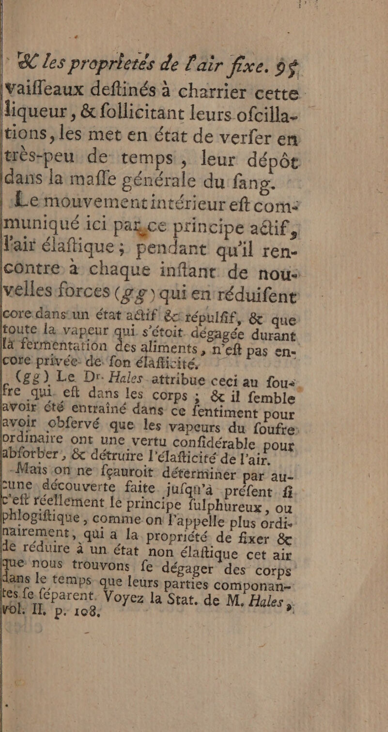 Vaifleaux deftinés à charrier cette. liqueur , &amp;follicitant leurs ofcilla- tions , les met en état de verfer en très-peu de temps, leur dépôt dans la maffe générale du fang. | Le mouvementintérieur eft com: pmuniqué ici pace principe adlif, Mair élafique; pendant qu'il rene contre à chaque inftant de nous velles forces (ge) qui en réduifent core. dans'un état a@tif &amp;crépulfif, &amp; que toute la vapeur qui s'étoit. dégagée durant [4 fermentation des aliments, n'eft pas en- cote privée de. fon élafficité | (gg) Le Dr. Hales_attribue ceci au fous. fre qui, eft dans les corps; &amp; il femble avoir été entrainé dans ce fentiment pour avoir obfervé que les vapeurs du foufre: ordinaire ont une vertu confidérable pour abforber , &amp; détruire l’élafticité de l'air. | -Mas on ne fçauroit déterminer par au- Lune. découverte faite jufqu’à préfent fi c'eft réellement le principe fulphureux, ou phlogiftique, comme on: l'appelle plus ordi. nairement, qui à la propriété de fixer &amp; de réduire à un état non élaftique cet air ue nous trouvons fe dégager des corps Hans le temps que leurs parties componan- fes fe féparent. Voyez la Stat. de M, Hales ;, VOË IT, p. 108. | |