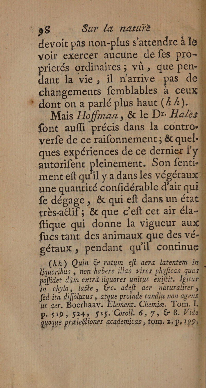 * devoit pas non-plus s'attendre à 1e voir exercer aucune de fes pro- rietés ordinaires; vü, que pen- dant la vie, il n'arrive pas de! changements femblables à ceux dont on a parlé plus haut (44). N Mais Hoffman, &amp; le Dr Hales { font aufli précis dans la contro- j verfe de ce raifonnement ; &amp; quel-m ques expériences de ce dernier Fy. ment eft qu'il y a dans les végétaux une quantité confidérable d’air qui fe dégage, &amp; qui eft dans un état très-actif; &amp; que c’eft cet air éla-W fique qui donne la vigueur aux fucs tant des animaux que des vé- gétaux , pendant qu'il continue (hh) Quin € ratum ef aera latentem in liquoribus , non habere illas vires phificas quas poflidet düm extra liquores unitus exiftit. Igiturm in chylo, laële, rc. adet aer naturalter , fed ita diffolutus , atque proinde tandiu non agenséi